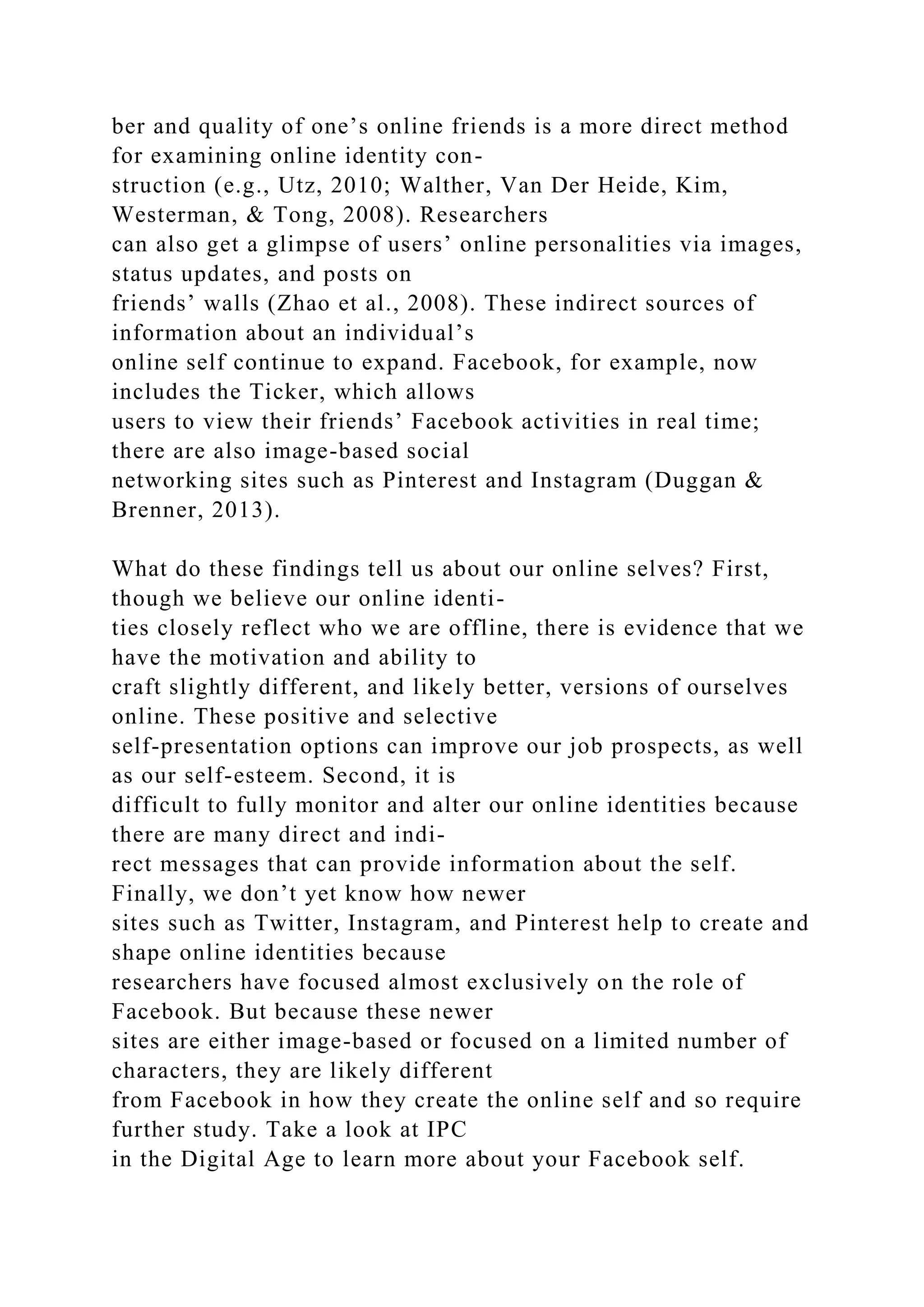 ber and quality of one’s online friends is a more direct method
for examining online identity con-
struction (e.g., Utz, 2010; Walther, Van Der Heide, Kim,
Westerman, & Tong, 2008). Researchers
can also get a glimpse of users’ online personalities via images,
status updates, and posts on
friends’ walls (Zhao et al., 2008). These indirect sources of
information about an individual’s
online self continue to expand. Facebook, for example, now
includes the Ticker, which allows
users to view their friends’ Facebook activities in real time;
there are also image-based social
networking sites such as Pinterest and Instagram (Duggan &
Brenner, 2013).
What do these findings tell us about our online selves? First,
though we believe our online identi-
ties closely reflect who we are offline, there is evidence that we
have the motivation and ability to
craft slightly different, and likely better, versions of ourselves
online. These positive and selective
self-presentation options can improve our job prospects, as well
as our self-esteem. Second, it is
difficult to fully monitor and alter our online identities because
there are many direct and indi-
rect messages that can provide information about the self.
Finally, we don’t yet know how newer
sites such as Twitter, Instagram, and Pinterest help to create and
shape online identities because
researchers have focused almost exclusively on the role of
Facebook. But because these newer
sites are either image-based or focused on a limited number of
characters, they are likely different
from Facebook in how they create the online self and so require
further study. Take a look at IPC
in the Digital Age to learn more about your Facebook self.
 