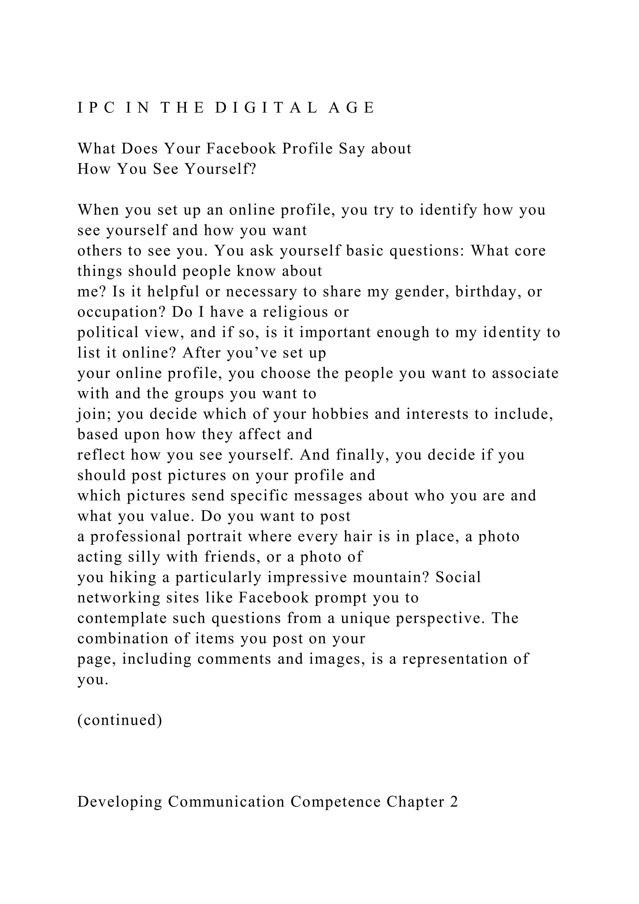 I P C I N T H E D I G I T A L A G E
What Does Your Facebook Profile Say about
How You See Yourself?
When you set up an online profile, you try to identify how you
see yourself and how you want
others to see you. You ask yourself basic questions: What core
things should people know about
me? Is it helpful or necessary to share my gender, birthday, or
occupation? Do I have a religious or
political view, and if so, is it important enough to my identity to
list it online? After you’ve set up
your online profile, you choose the people you want to associate
with and the groups you want to
join; you decide which of your hobbies and interests to include,
based upon how they affect and
reflect how you see yourself. And finally, you decide if you
should post pictures on your profile and
which pictures send specific messages about who you are and
what you value. Do you want to post
a professional portrait where every hair is in place, a photo
acting silly with friends, or a photo of
you hiking a particularly impressive mountain? Social
networking sites like Facebook prompt you to
contemplate such questions from a unique perspective. The
combination of items you post on your
page, including comments and images, is a representation of
you.
(continued)
Developing Communication Competence Chapter 2
 