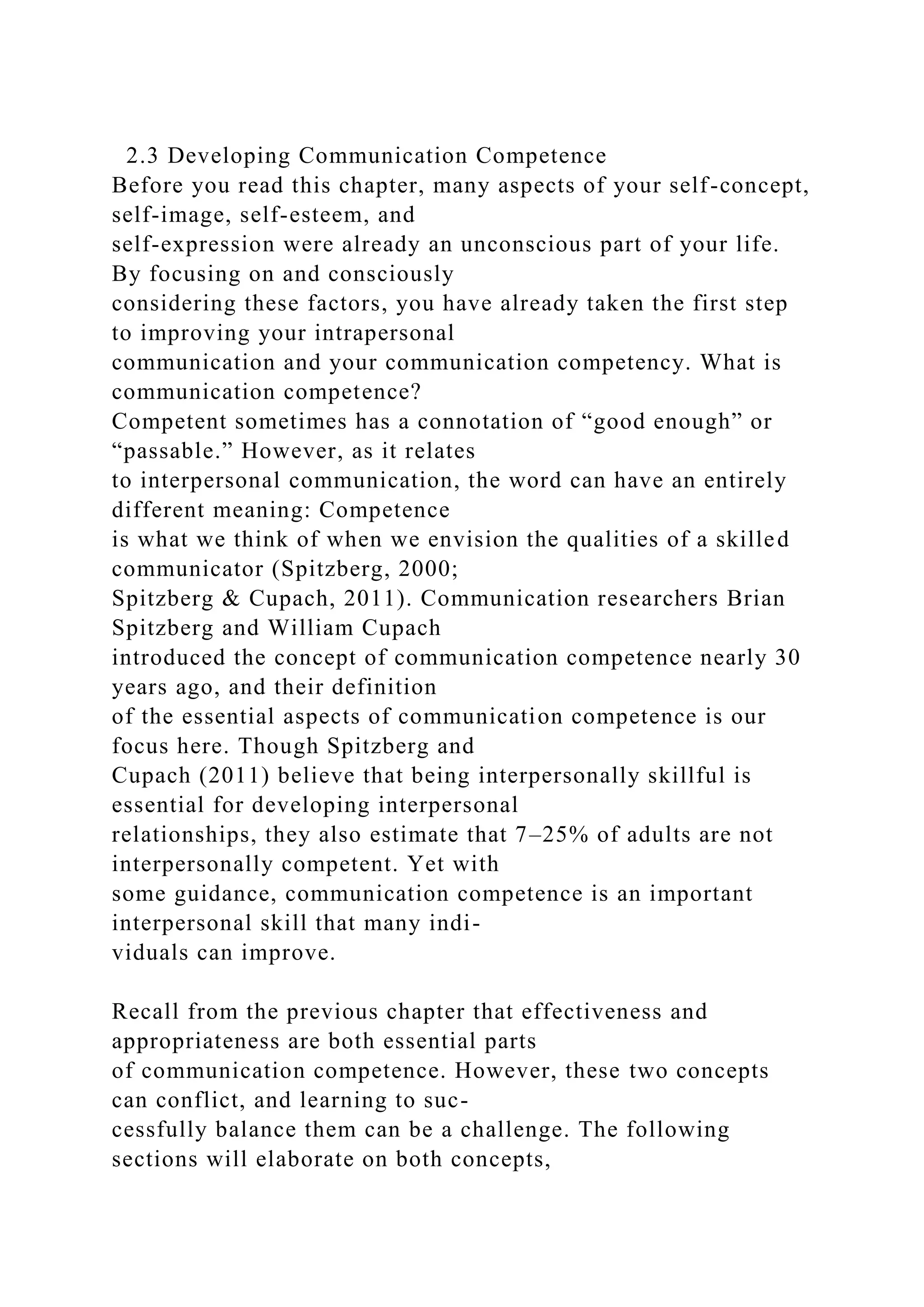 2.3 Developing Communication Competence
Before you read this chapter, many aspects of your self-concept,
self-image, self-esteem, and
self-expression were already an unconscious part of your life.
By focusing on and consciously
considering these factors, you have already taken the first step
to improving your intrapersonal
communication and your communication competency. What is
communication competence?
Competent sometimes has a connotation of “good enough” or
“passable.” However, as it relates
to interpersonal communication, the word can have an entirely
different meaning: Competence
is what we think of when we envision the qualities of a skilled
communicator (Spitzberg, 2000;
Spitzberg & Cupach, 2011). Communication researchers Brian
Spitzberg and William Cupach
introduced the concept of communication competence nearly 30
years ago, and their definition
of the essential aspects of communication competence is our
focus here. Though Spitzberg and
Cupach (2011) believe that being interpersonally skillful is
essential for developing interpersonal
relationships, they also estimate that 7–25% of adults are not
interpersonally competent. Yet with
some guidance, communication competence is an important
interpersonal skill that many indi-
viduals can improve.
Recall from the previous chapter that effectiveness and
appropriateness are both essential parts
of communication competence. However, these two concepts
can conflict, and learning to suc-
cessfully balance them can be a challenge. The following
sections will elaborate on both concepts,
 