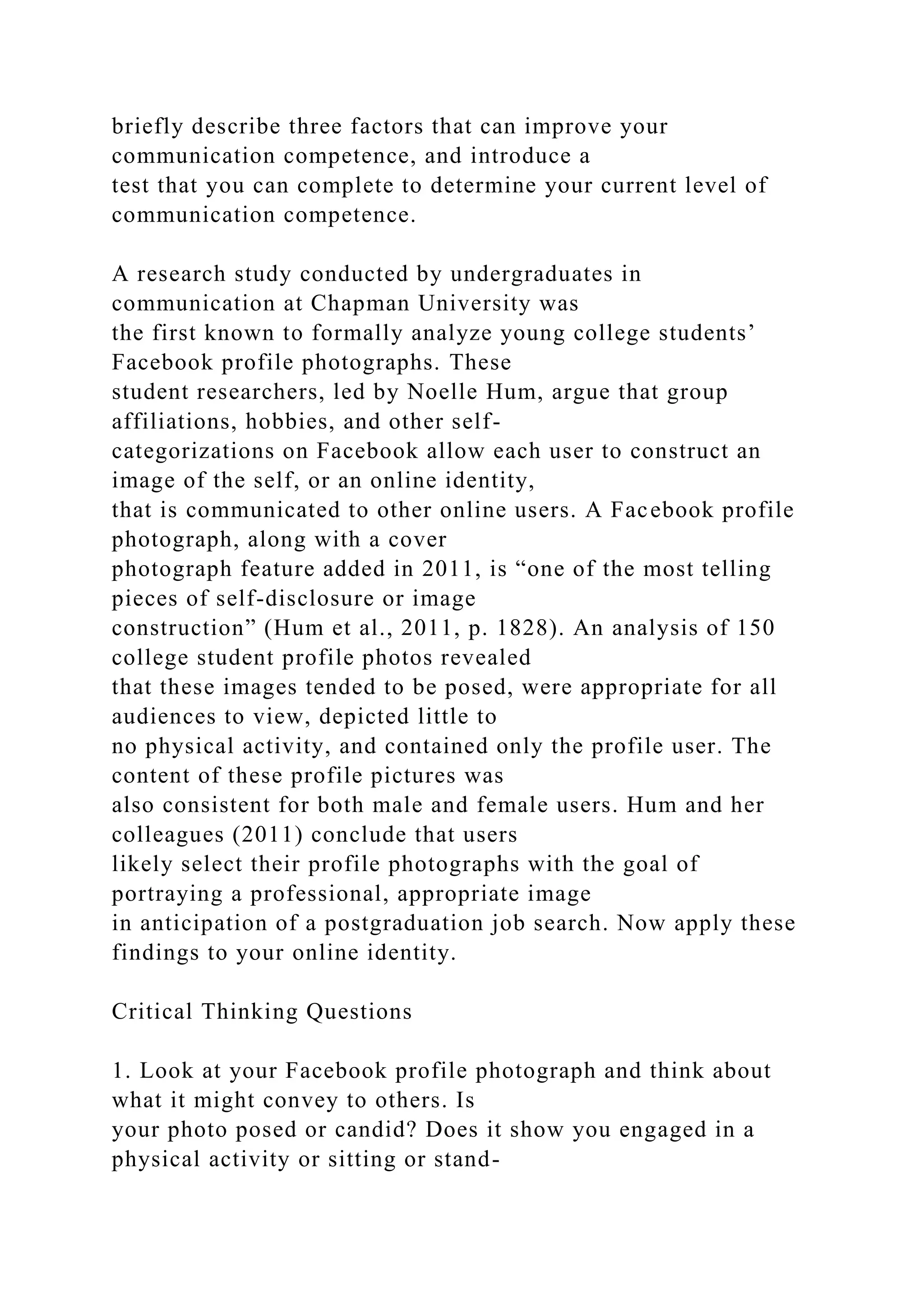 briefly describe three factors that can improve your
communication competence, and introduce a
test that you can complete to determine your current level of
communication competence.
A research study conducted by undergraduates in
communication at Chapman University was
the first known to formally analyze young college students’
Facebook profile photographs. These
student researchers, led by Noelle Hum, argue that group
affiliations, hobbies, and other self-
categorizations on Facebook allow each user to construct an
image of the self, or an online identity,
that is communicated to other online users. A Facebook profile
photograph, along with a cover
photograph feature added in 2011, is “one of the most telling
pieces of self-disclosure or image
construction” (Hum et al., 2011, p. 1828). An analysis of 150
college student profile photos revealed
that these images tended to be posed, were appropriate for all
audiences to view, depicted little to
no physical activity, and contained only the profile user. The
content of these profile pictures was
also consistent for both male and female users. Hum and her
colleagues (2011) conclude that users
likely select their profile photographs with the goal of
portraying a professional, appropriate image
in anticipation of a postgraduation job search. Now apply these
findings to your online identity.
Critical Thinking Questions
1. Look at your Facebook profile photograph and think about
what it might convey to others. Is
your photo posed or candid? Does it show you engaged in a
physical activity or sitting or stand-
 