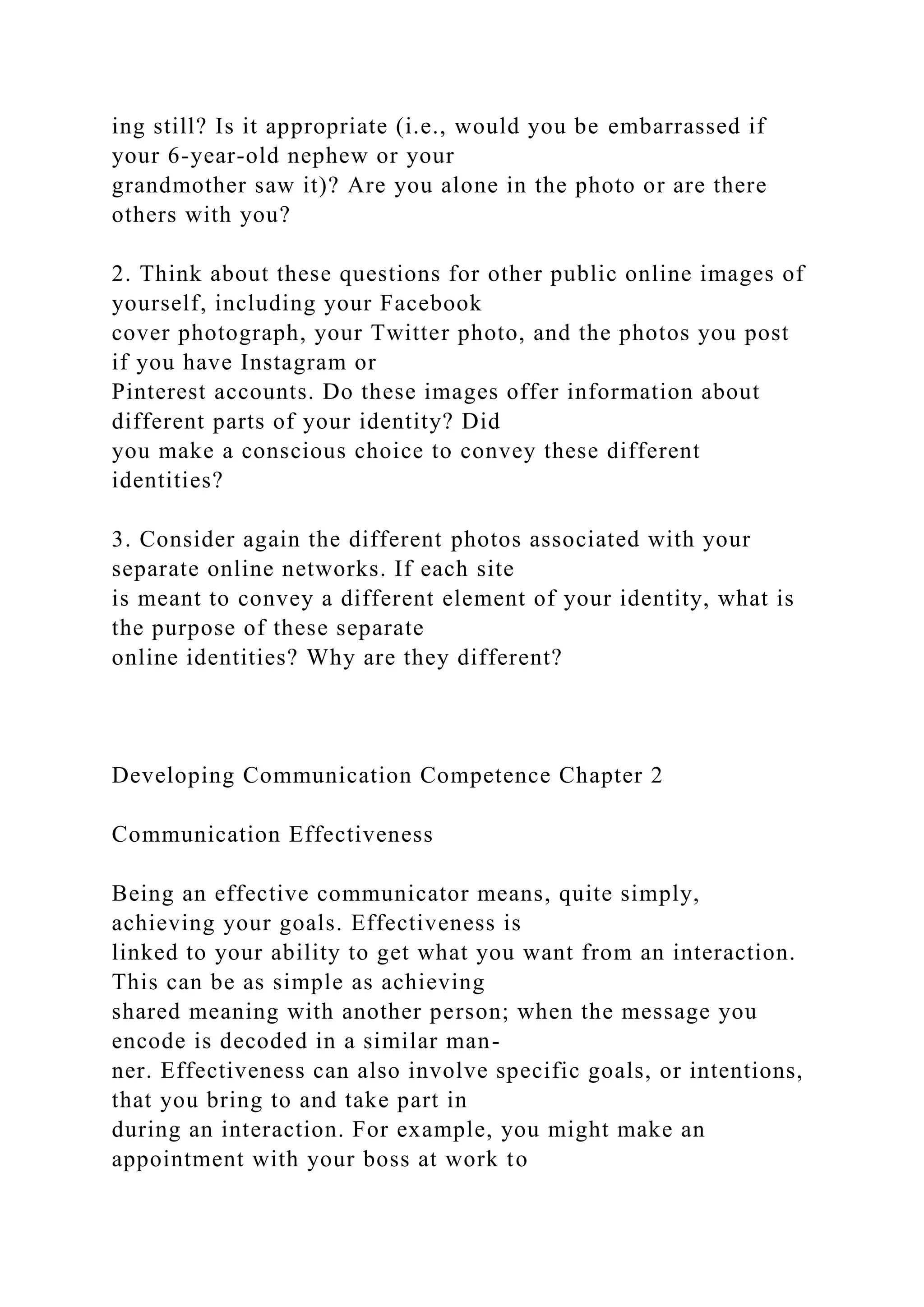 ing still? Is it appropriate (i.e., would you be embarrassed if
your 6-year-old nephew or your
grandmother saw it)? Are you alone in the photo or are there
others with you?
2. Think about these questions for other public online images of
yourself, including your Facebook
cover photograph, your Twitter photo, and the photos you post
if you have Instagram or
Pinterest accounts. Do these images offer information about
different parts of your identity? Did
you make a conscious choice to convey these different
identities?
3. Consider again the different photos associated with your
separate online networks. If each site
is meant to convey a different element of your identity, what is
the purpose of these separate
online identities? Why are they different?
Developing Communication Competence Chapter 2
Communication Effectiveness
Being an effective communicator means, quite simply,
achieving your goals. Effectiveness is
linked to your ability to get what you want from an interaction.
This can be as simple as achieving
shared meaning with another person; when the message you
encode is decoded in a similar man-
ner. Effectiveness can also involve specific goals, or intentions,
that you bring to and take part in
during an interaction. For example, you might make an
appointment with your boss at work to
 