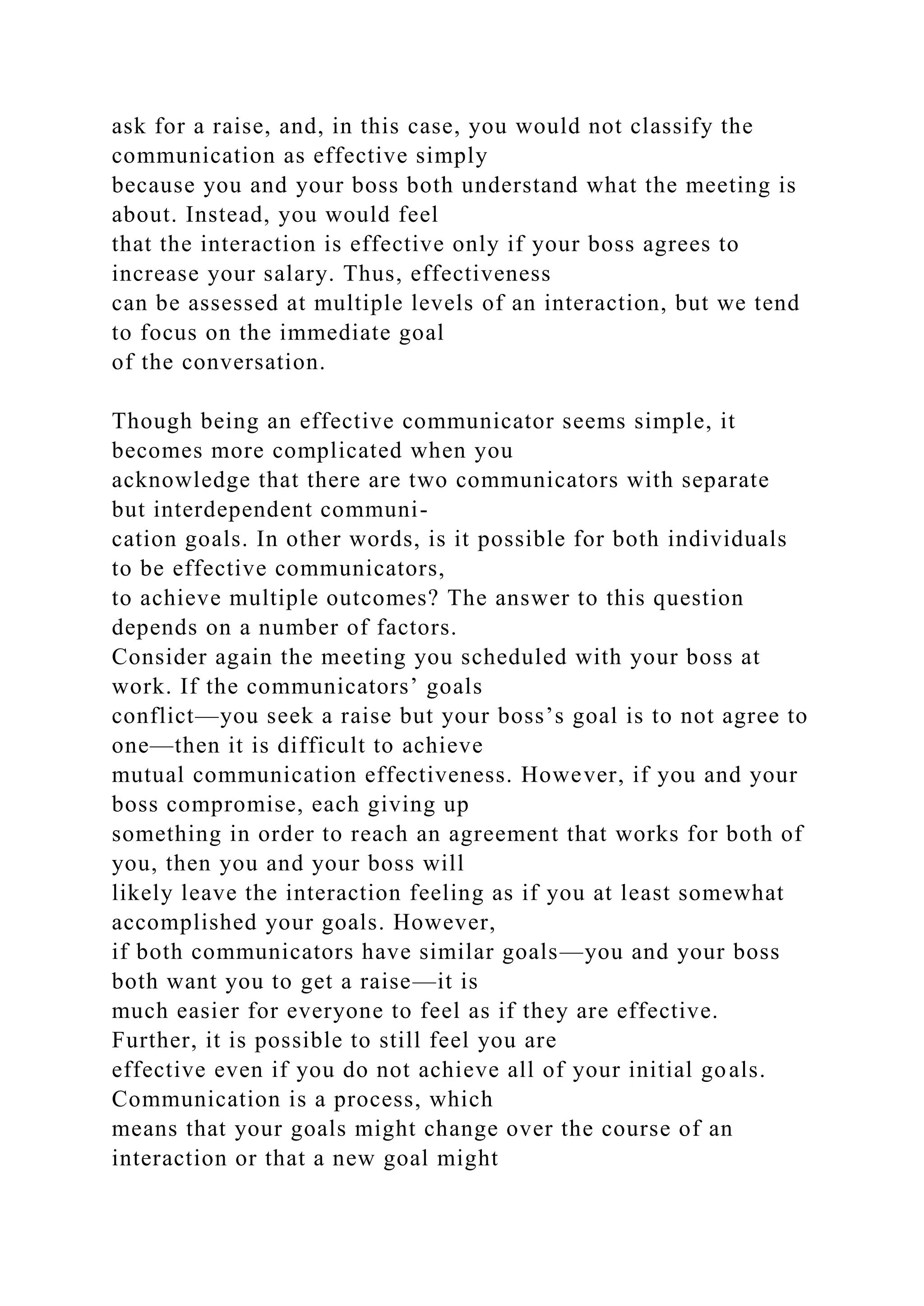 ask for a raise, and, in this case, you would not classify the
communication as effective simply
because you and your boss both understand what the meeting is
about. Instead, you would feel
that the interaction is effective only if your boss agrees to
increase your salary. Thus, effectiveness
can be assessed at multiple levels of an interaction, but we tend
to focus on the immediate goal
of the conversation.
Though being an effective communicator seems simple, it
becomes more complicated when you
acknowledge that there are two communicators with separate
but interdependent communi-
cation goals. In other words, is it possible for both individuals
to be effective communicators,
to achieve multiple outcomes? The answer to this question
depends on a number of factors.
Consider again the meeting you scheduled with your boss at
work. If the communicators’ goals
conflict—you seek a raise but your boss’s goal is to not agree to
one—then it is difficult to achieve
mutual communication effectiveness. However, if you and your
boss compromise, each giving up
something in order to reach an agreement that works for both of
you, then you and your boss will
likely leave the interaction feeling as if you at least somewhat
accomplished your goals. However,
if both communicators have similar goals—you and your boss
both want you to get a raise—it is
much easier for everyone to feel as if they are effective.
Further, it is possible to still feel you are
effective even if you do not achieve all of your initial goals.
Communication is a process, which
means that your goals might change over the course of an
interaction or that a new goal might
 