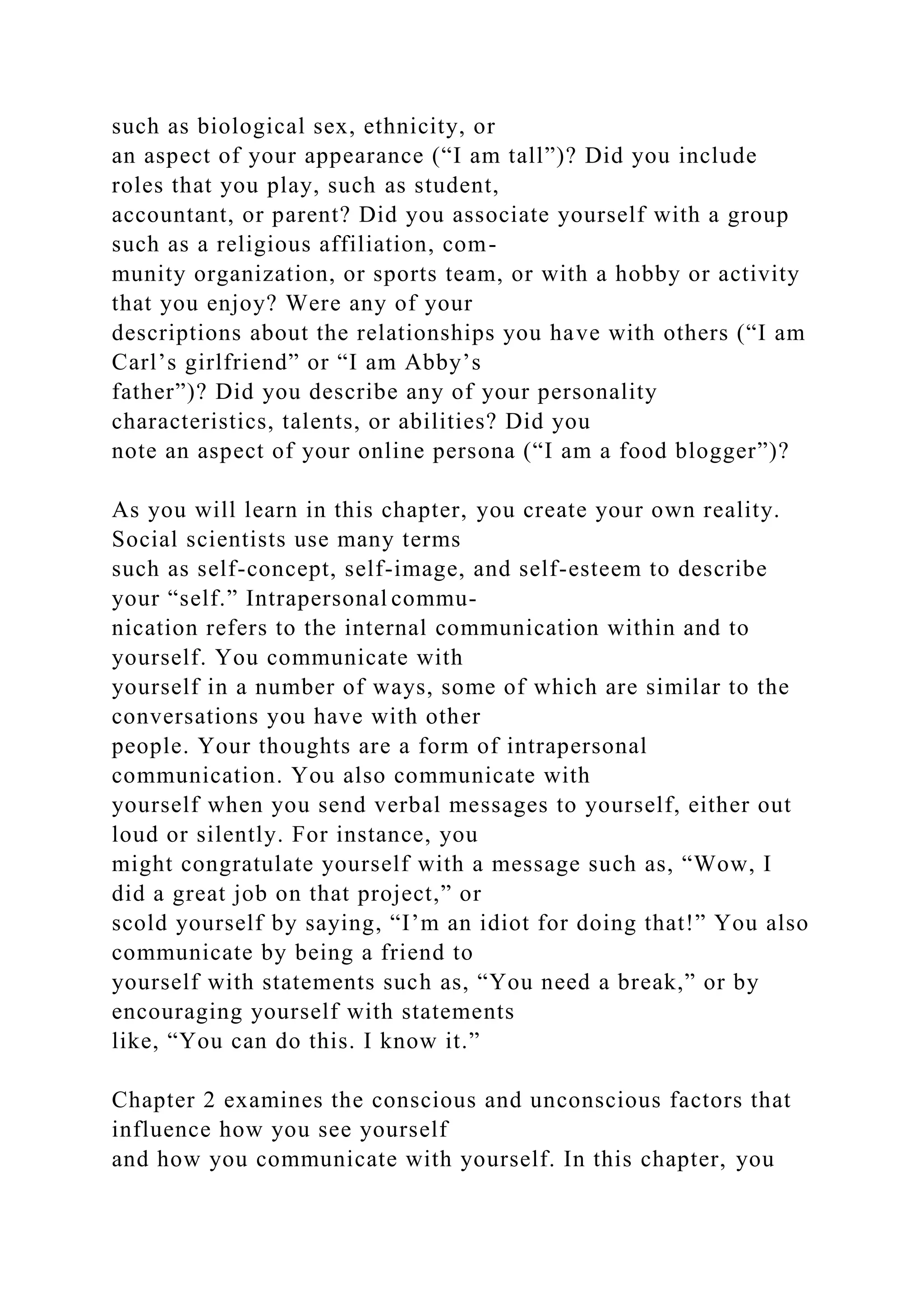 such as biological sex, ethnicity, or
an aspect of your appearance (“I am tall”)? Did you include
roles that you play, such as student,
accountant, or parent? Did you associate yourself with a group
such as a religious affiliation, com-
munity organization, or sports team, or with a hobby or activity
that you enjoy? Were any of your
descriptions about the relationships you have with others (“I am
Carl’s girlfriend” or “I am Abby’s
father”)? Did you describe any of your personality
characteristics, talents, or abilities? Did you
note an aspect of your online persona (“I am a food blogger”)?
As you will learn in this chapter, you create your own reality.
Social scientists use many terms
such as self-concept, self-image, and self-esteem to describe
your “self.” Intrapersonal commu-
nication refers to the internal communication within and to
yourself. You communicate with
yourself in a number of ways, some of which are similar to the
conversations you have with other
people. Your thoughts are a form of intrapersonal
communication. You also communicate with
yourself when you send verbal messages to yourself, either out
loud or silently. For instance, you
might congratulate yourself with a message such as, “Wow, I
did a great job on that project,” or
scold yourself by saying, “I’m an idiot for doing that!” You also
communicate by being a friend to
yourself with statements such as, “You need a break,” or by
encouraging yourself with statements
like, “You can do this. I know it.”
Chapter 2 examines the conscious and unconscious factors that
influence how you see yourself
and how you communicate with yourself. In this chapter, you
 