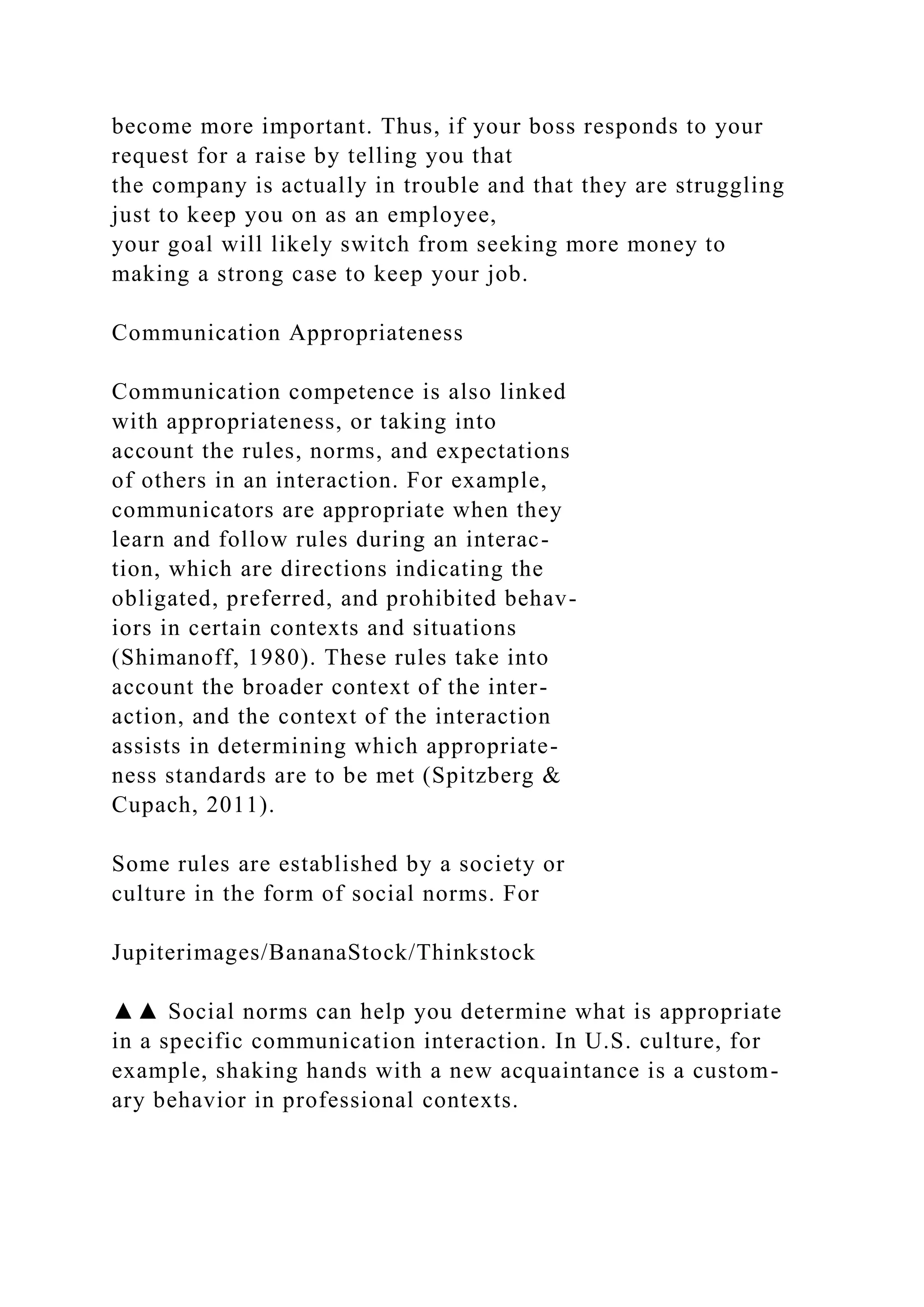 become more important. Thus, if your boss responds to your
request for a raise by telling you that
the company is actually in trouble and that they are struggling
just to keep you on as an employee,
your goal will likely switch from seeking more money to
making a strong case to keep your job.
Communication Appropriateness
Communication competence is also linked
with appropriateness, or taking into
account the rules, norms, and expectations
of others in an interaction. For example,
communicators are appropriate when they
learn and follow rules during an interac-
tion, which are directions indicating the
obligated, preferred, and prohibited behav-
iors in certain contexts and situations
(Shimanoff, 1980). These rules take into
account the broader context of the inter-
action, and the context of the interaction
assists in determining which appropriate-
ness standards are to be met (Spitzberg &
Cupach, 2011).
Some rules are established by a society or
culture in the form of social norms. For
Jupiterimages/BananaStock/Thinkstock
▲▲ Social norms can help you determine what is appropriate
in a specific communication interaction. In U.S. culture, for
example, shaking hands with a new acquaintance is a custom-
ary behavior in professional contexts.
 