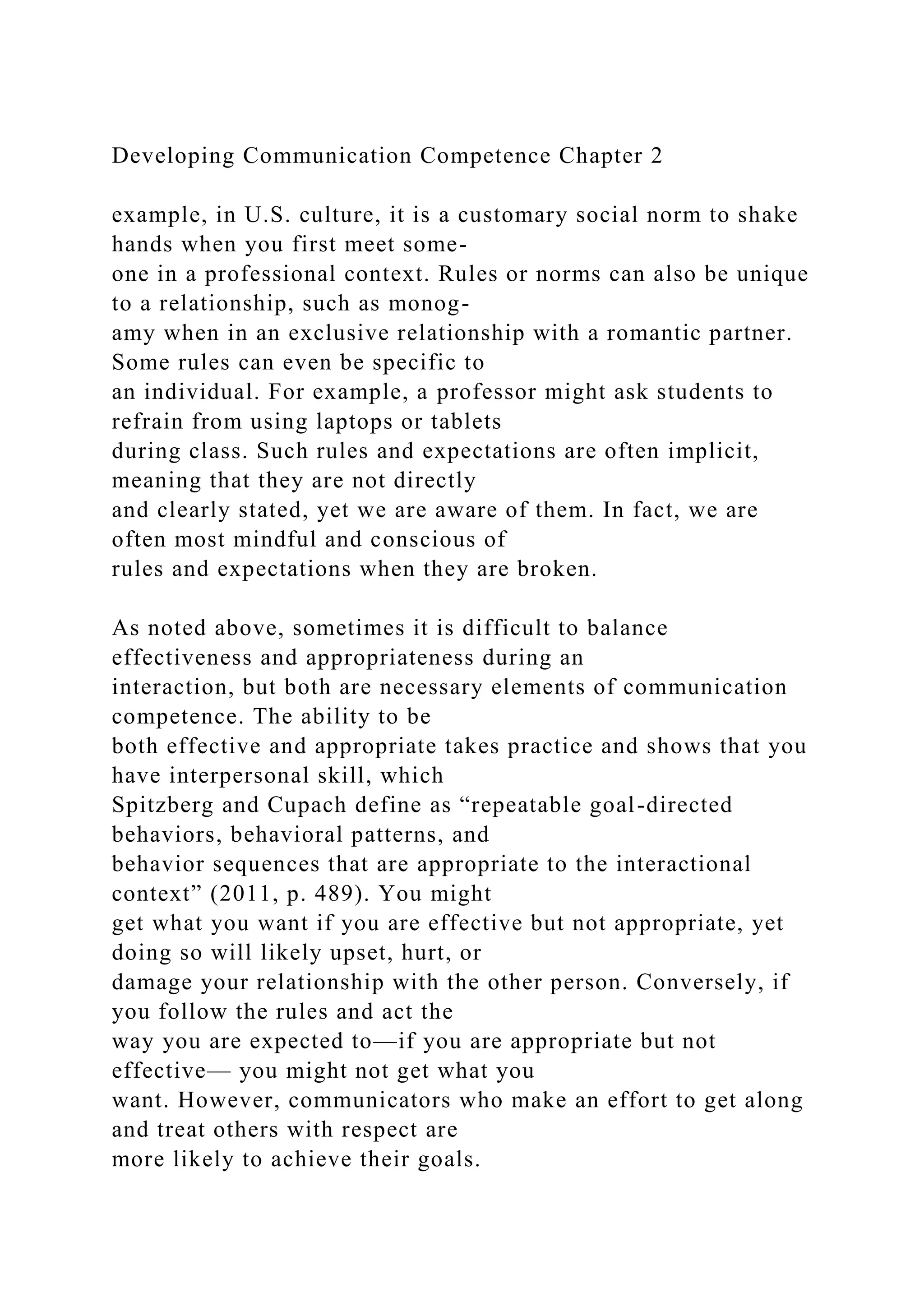 Developing Communication Competence Chapter 2
example, in U.S. culture, it is a customary social norm to shake
hands when you first meet some-
one in a professional context. Rules or norms can also be unique
to a relationship, such as monog-
amy when in an exclusive relationship with a romantic partner.
Some rules can even be specific to
an individual. For example, a professor might ask students to
refrain from using laptops or tablets
during class. Such rules and expectations are often implicit,
meaning that they are not directly
and clearly stated, yet we are aware of them. In fact, we are
often most mindful and conscious of
rules and expectations when they are broken.
As noted above, sometimes it is difficult to balance
effectiveness and appropriateness during an
interaction, but both are necessary elements of communication
competence. The ability to be
both effective and appropriate takes practice and shows that you
have interpersonal skill, which
Spitzberg and Cupach define as “repeatable goal-directed
behaviors, behavioral patterns, and
behavior sequences that are appropriate to the interactional
context” (2011, p. 489). You might
get what you want if you are effective but not appropriate, yet
doing so will likely upset, hurt, or
damage your relationship with the other person. Conversely, if
you follow the rules and act the
way you are expected to—if you are appropriate but not
effective— you might not get what you
want. However, communicators who make an effort to get along
and treat others with respect are
more likely to achieve their goals.
 