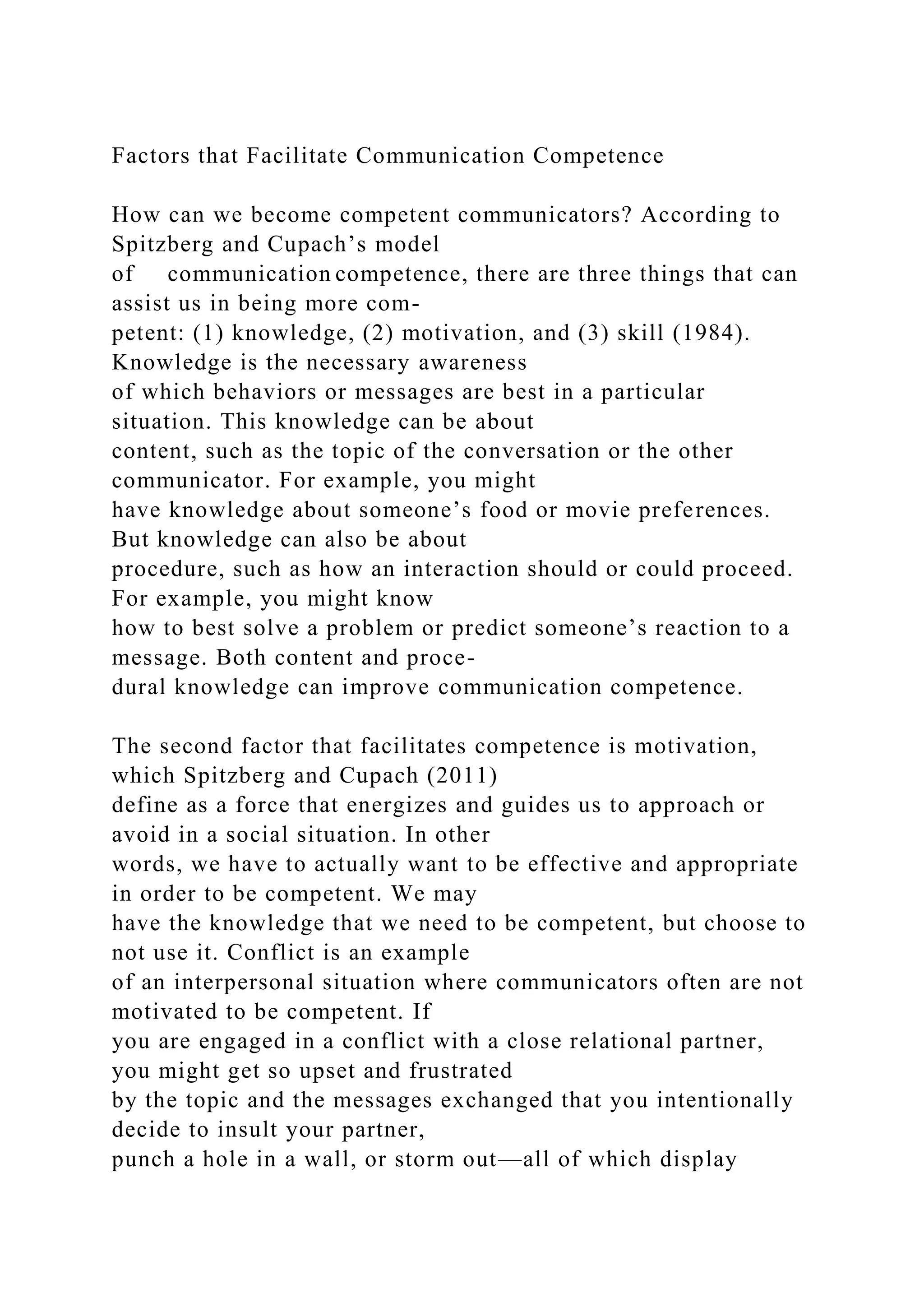 Factors that Facilitate Communication Competence
How can we become competent communicators? According to
Spitzberg and Cupach’s model
of communication competence, there are three things that can
assist us in being more com-
petent: (1) knowledge, (2) motivation, and (3) skill (1984).
Knowledge is the necessary awareness
of which behaviors or messages are best in a particular
situation. This knowledge can be about
content, such as the topic of the conversation or the other
communicator. For example, you might
have knowledge about someone’s food or movie preferences.
But knowledge can also be about
procedure, such as how an interaction should or could proceed.
For example, you might know
how to best solve a problem or predict someone’s reaction to a
message. Both content and proce-
dural knowledge can improve communication competence.
The second factor that facilitates competence is motivation,
which Spitzberg and Cupach (2011)
define as a force that energizes and guides us to approach or
avoid in a social situation. In other
words, we have to actually want to be effective and appropriate
in order to be competent. We may
have the knowledge that we need to be competent, but choose to
not use it. Conflict is an example
of an interpersonal situation where communicators often are not
motivated to be competent. If
you are engaged in a conflict with a close relational partner,
you might get so upset and frustrated
by the topic and the messages exchanged that you intentionally
decide to insult your partner,
punch a hole in a wall, or storm out—all of which display
 