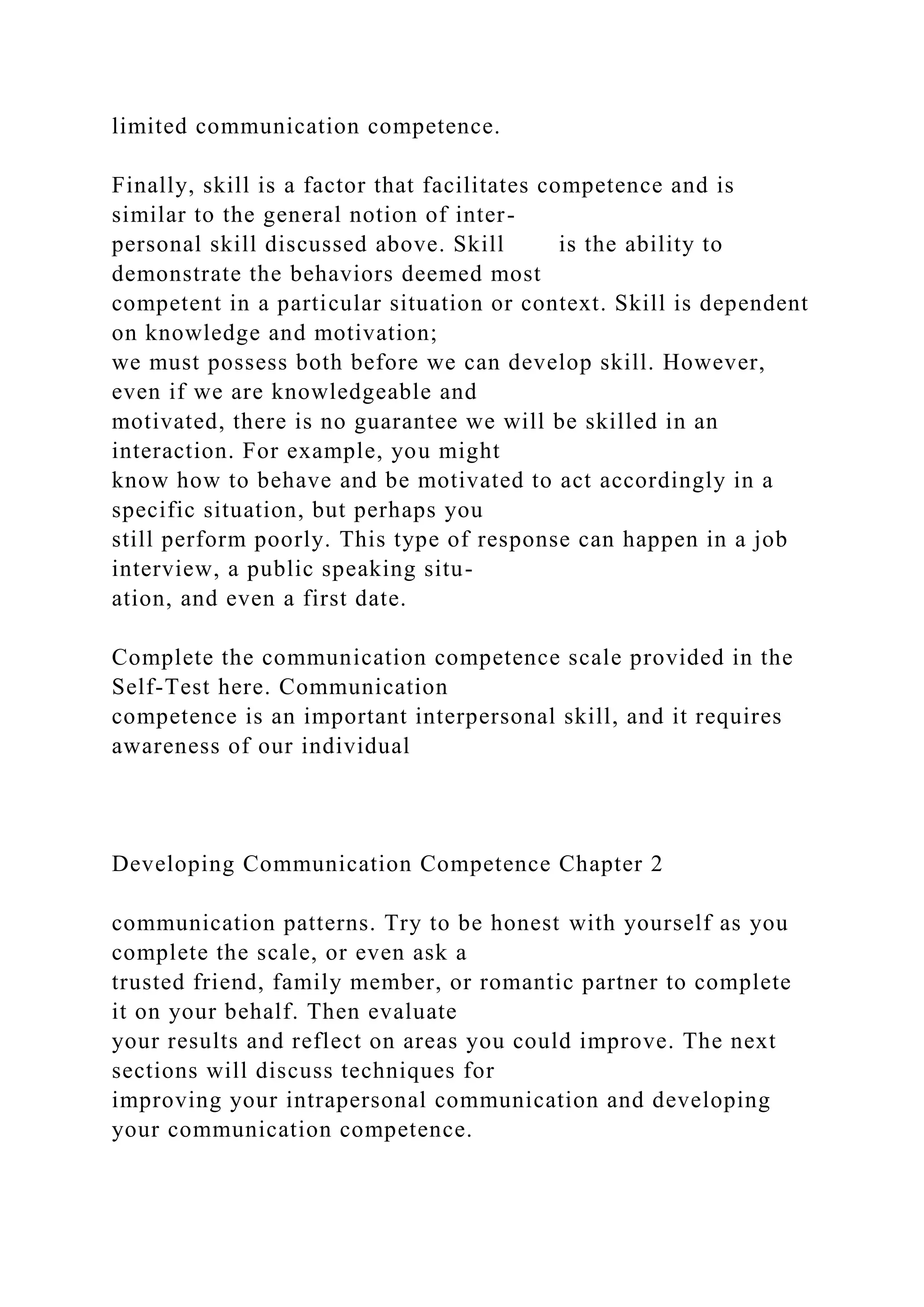 limited communication competence.
Finally, skill is a factor that facilitates competence and is
similar to the general notion of inter-
personal skill discussed above. Skill is the ability to
demonstrate the behaviors deemed most
competent in a particular situation or context. Skill is dependent
on knowledge and motivation;
we must possess both before we can develop skill. However,
even if we are knowledgeable and
motivated, there is no guarantee we will be skilled in an
interaction. For example, you might
know how to behave and be motivated to act accordingly in a
specific situation, but perhaps you
still perform poorly. This type of response can happen in a job
interview, a public speaking situ-
ation, and even a first date.
Complete the communication competence scale provided in the
Self-Test here. Communication
competence is an important interpersonal skill, and it requires
awareness of our individual
Developing Communication Competence Chapter 2
communication patterns. Try to be honest with yourself as you
complete the scale, or even ask a
trusted friend, family member, or romantic partner to complete
it on your behalf. Then evaluate
your results and reflect on areas you could improve. The next
sections will discuss techniques for
improving your intrapersonal communication and developing
your communication competence.
 