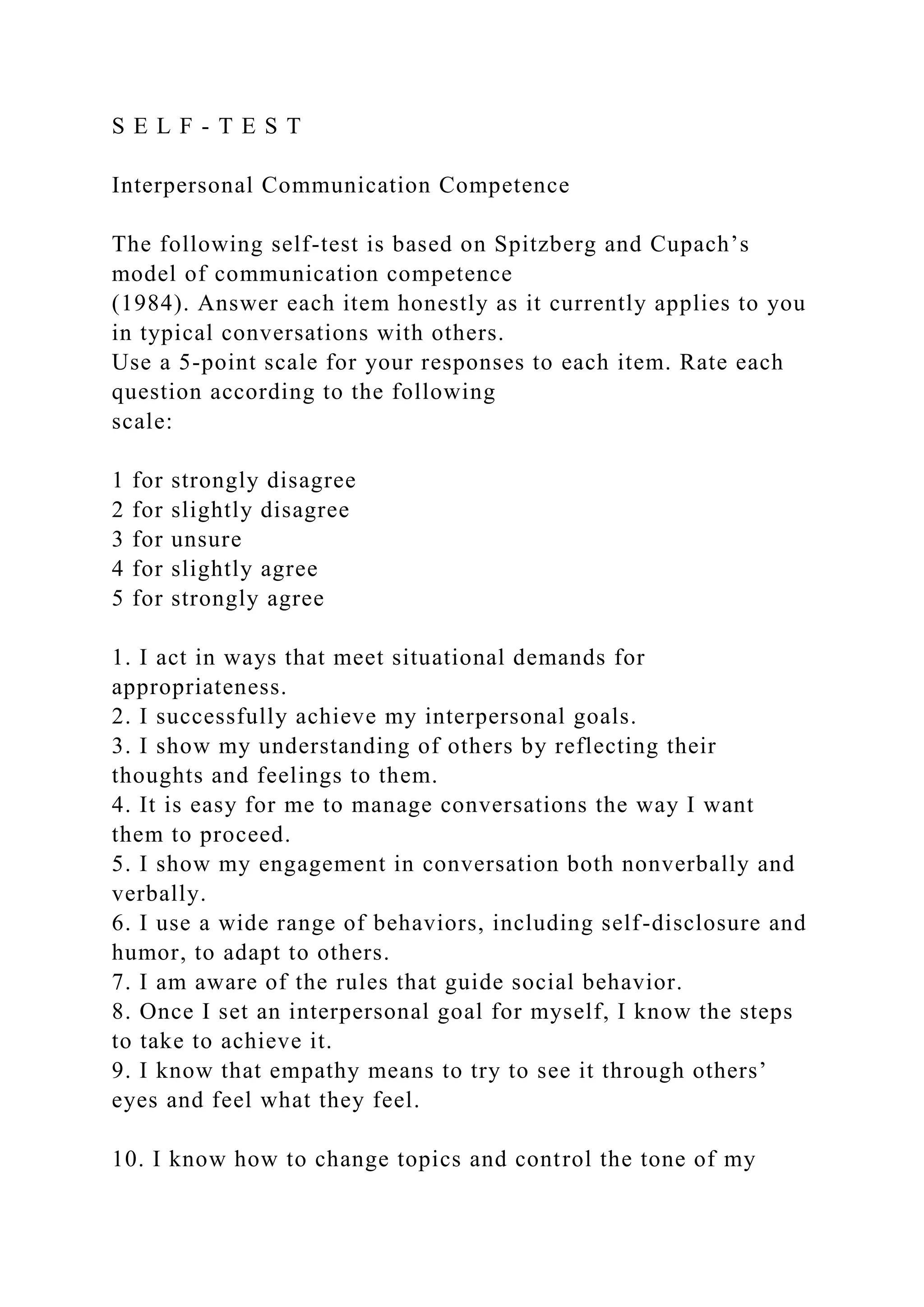 S E L F - T E S T
Interpersonal Communication Competence
The following self-test is based on Spitzberg and Cupach’s
model of communication competence
(1984). Answer each item honestly as it currently applies to you
in typical conversations with others.
Use a 5-point scale for your responses to each item. Rate each
question according to the following
scale:
1 for strongly disagree
2 for slightly disagree
3 for unsure
4 for slightly agree
5 for strongly agree
1. I act in ways that meet situational demands for
appropriateness.
2. I successfully achieve my interpersonal goals.
3. I show my understanding of others by reflecting their
thoughts and feelings to them.
4. It is easy for me to manage conversations the way I want
them to proceed.
5. I show my engagement in conversation both nonverbally and
verbally.
6. I use a wide range of behaviors, including self-disclosure and
humor, to adapt to others.
7. I am aware of the rules that guide social behavior.
8. Once I set an interpersonal goal for myself, I know the steps
to take to achieve it.
9. I know that empathy means to try to see it through others’
eyes and feel what they feel.
10. I know how to change topics and control the tone of my
 