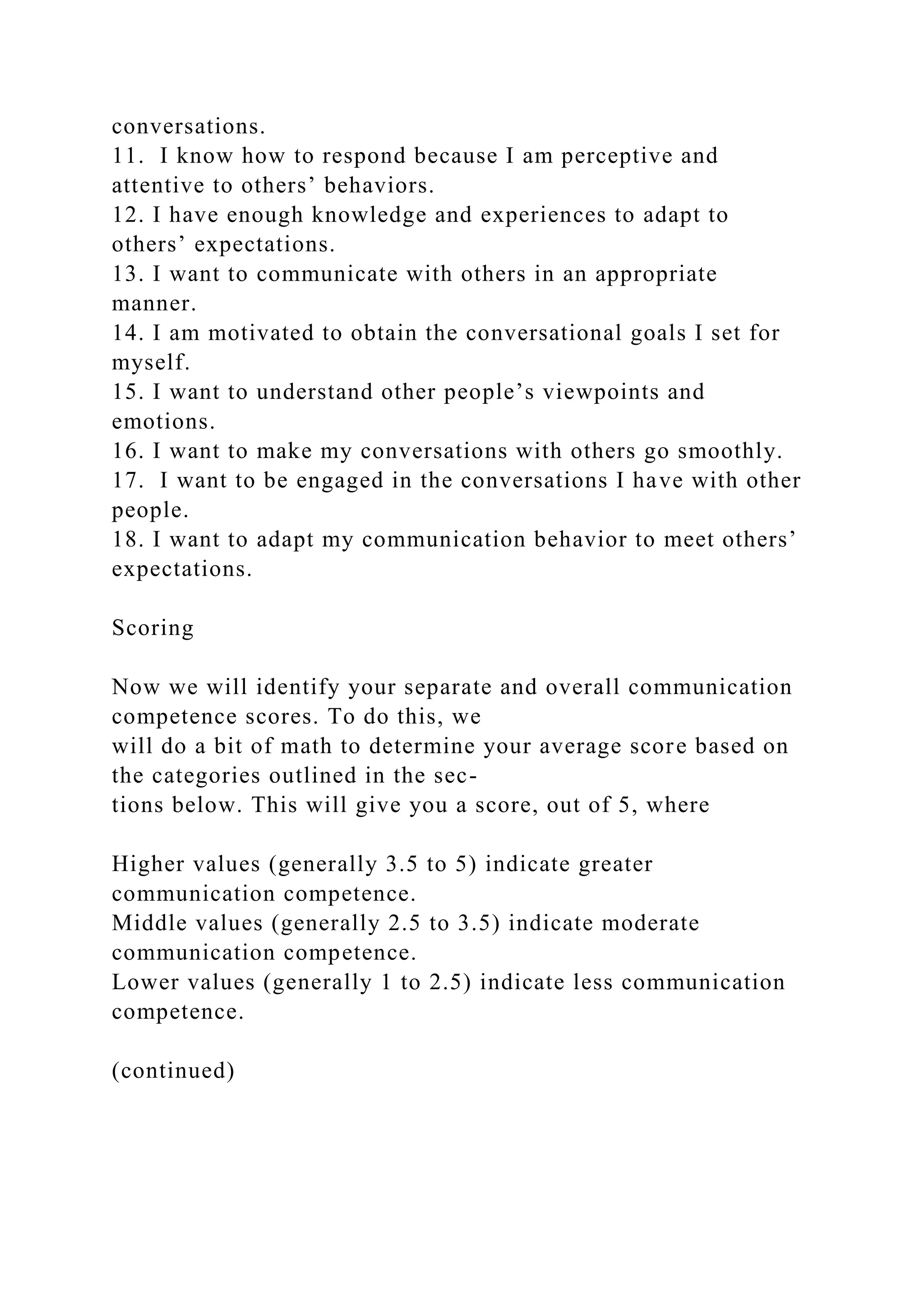 conversations.
11. I know how to respond because I am perceptive and
attentive to others’ behaviors.
12. I have enough knowledge and experiences to adapt to
others’ expectations.
13. I want to communicate with others in an appropriate
manner.
14. I am motivated to obtain the conversational goals I set for
myself.
15. I want to understand other people’s viewpoints and
emotions.
16. I want to make my conversations with others go smoothly.
17. I want to be engaged in the conversations I have with other
people.
18. I want to adapt my communication behavior to meet others’
expectations.
Scoring
Now we will identify your separate and overall communication
competence scores. To do this, we
will do a bit of math to determine your average score based on
the categories outlined in the sec-
tions below. This will give you a score, out of 5, where
Higher values (generally 3.5 to 5) indicate greater
communication competence.
Middle values (generally 2.5 to 3.5) indicate moderate
communication competence.
Lower values (generally 1 to 2.5) indicate less communication
competence.
(continued)
 