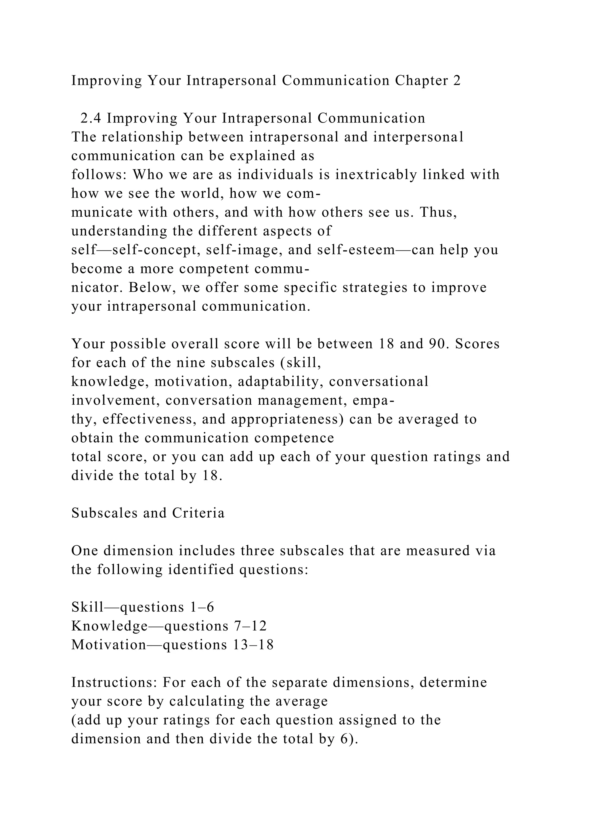 Improving Your Intrapersonal Communication Chapter 2
2.4 Improving Your Intrapersonal Communication
The relationship between intrapersonal and interpersonal
communication can be explained as
follows: Who we are as individuals is inextricably linked with
how we see the world, how we com-
municate with others, and with how others see us. Thus,
understanding the different aspects of
self—self-concept, self-image, and self-esteem—can help you
become a more competent commu-
nicator. Below, we offer some specific strategies to improve
your intrapersonal communication.
Your possible overall score will be between 18 and 90. Scores
for each of the nine subscales (skill,
knowledge, motivation, adaptability, conversational
involvement, conversation management, empa-
thy, effectiveness, and appropriateness) can be averaged to
obtain the communication competence
total score, or you can add up each of your question ratings and
divide the total by 18.
Subscales and Criteria
One dimension includes three subscales that are measured via
the following identified questions:
Skill—questions 1–6
Knowledge—questions 7–12
Motivation—questions 13–18
Instructions: For each of the separate dimensions, determine
your score by calculating the average
(add up your ratings for each question assigned to the
dimension and then divide the total by 6).
 