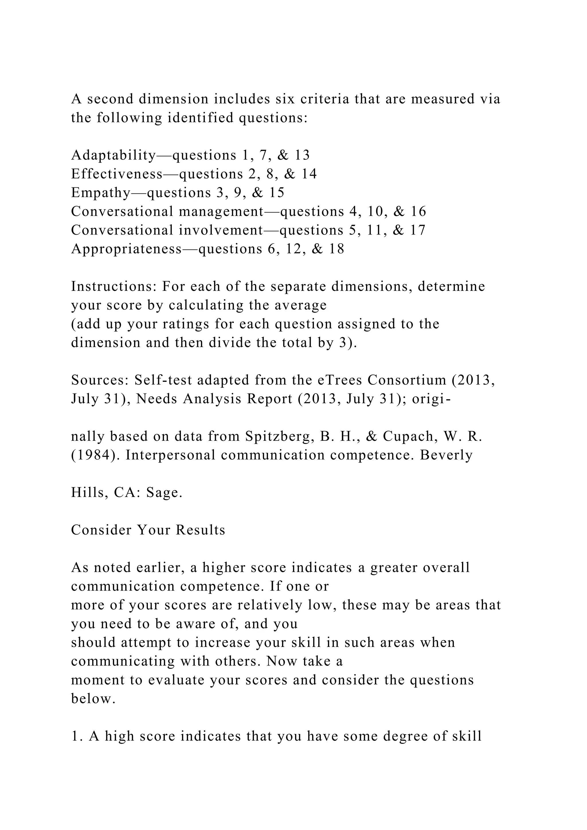 A second dimension includes six criteria that are measured via
the following identified questions:
Adaptability—questions 1, 7, & 13
Effectiveness—questions 2, 8, & 14
Empathy—questions 3, 9, & 15
Conversational management—questions 4, 10, & 16
Conversational involvement—questions 5, 11, & 17
Appropriateness—questions 6, 12, & 18
Instructions: For each of the separate dimensions, determine
your score by calculating the average
(add up your ratings for each question assigned to the
dimension and then divide the total by 3).
Sources: Self-test adapted from the eTrees Consortium (2013,
July 31), Needs Analysis Report (2013, July 31); origi-
nally based on data from Spitzberg, B. H., & Cupach, W. R.
(1984). Interpersonal communication competence. Beverly
Hills, CA: Sage.
Consider Your Results
As noted earlier, a higher score indicates a greater overall
communication competence. If one or
more of your scores are relatively low, these may be areas that
you need to be aware of, and you
should attempt to increase your skill in such areas when
communicating with others. Now take a
moment to evaluate your scores and consider the questions
below.
1. A high score indicates that you have some degree of skill
 