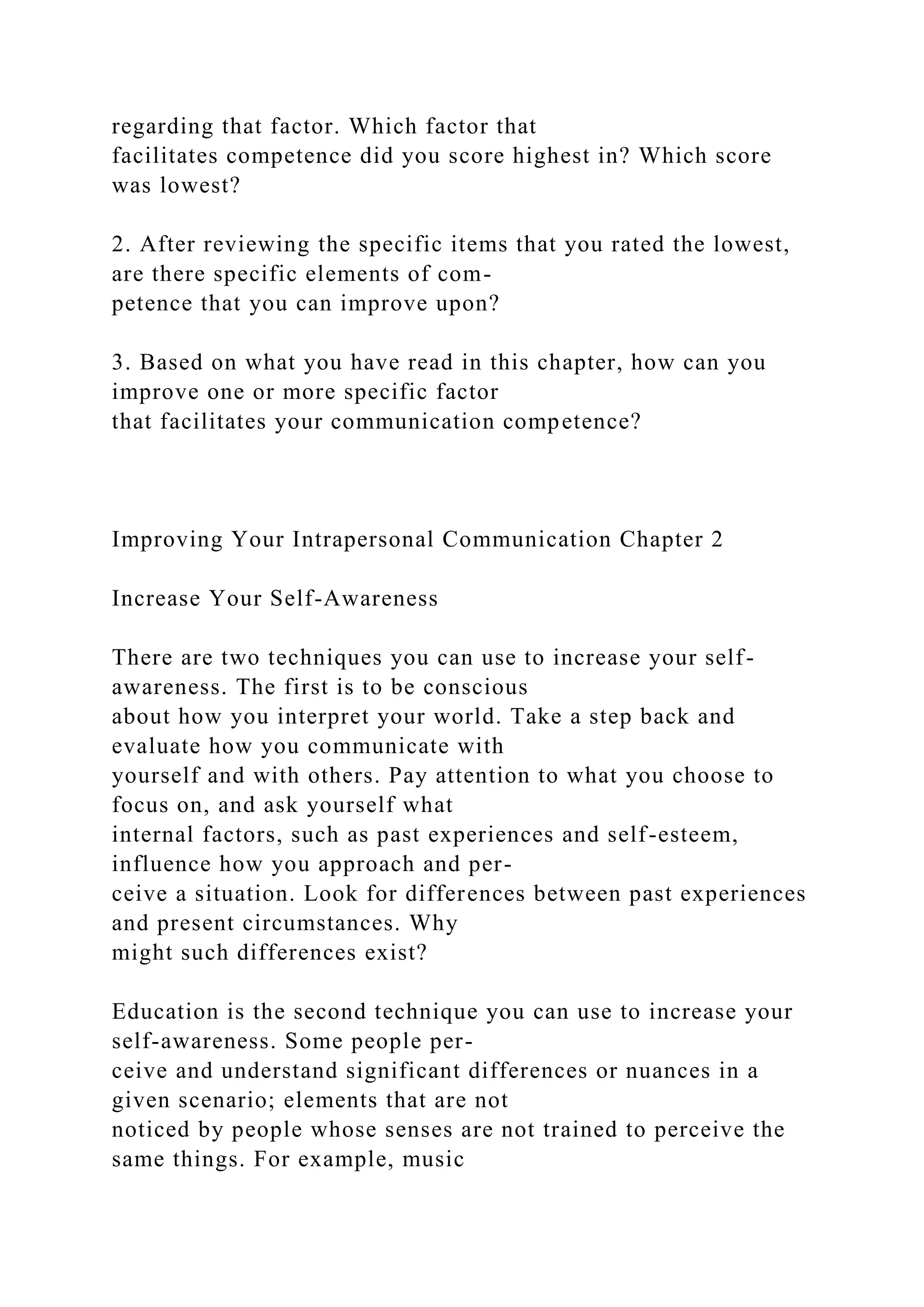 regarding that factor. Which factor that
facilitates competence did you score highest in? Which score
was lowest?
2. After reviewing the specific items that you rated the lowest,
are there specific elements of com-
petence that you can improve upon?
3. Based on what you have read in this chapter, how can you
improve one or more specific factor
that facilitates your communication competence?
Improving Your Intrapersonal Communication Chapter 2
Increase Your Self-Awareness
There are two techniques you can use to increase your self-
awareness. The first is to be conscious
about how you interpret your world. Take a step back and
evaluate how you communicate with
yourself and with others. Pay attention to what you choose to
focus on, and ask yourself what
internal factors, such as past experiences and self-esteem,
influence how you approach and per-
ceive a situation. Look for differences between past experiences
and present circumstances. Why
might such differences exist?
Education is the second technique you can use to increase your
self-awareness. Some people per-
ceive and understand significant differences or nuances in a
given scenario; elements that are not
noticed by people whose senses are not trained to perceive the
same things. For example, music
 