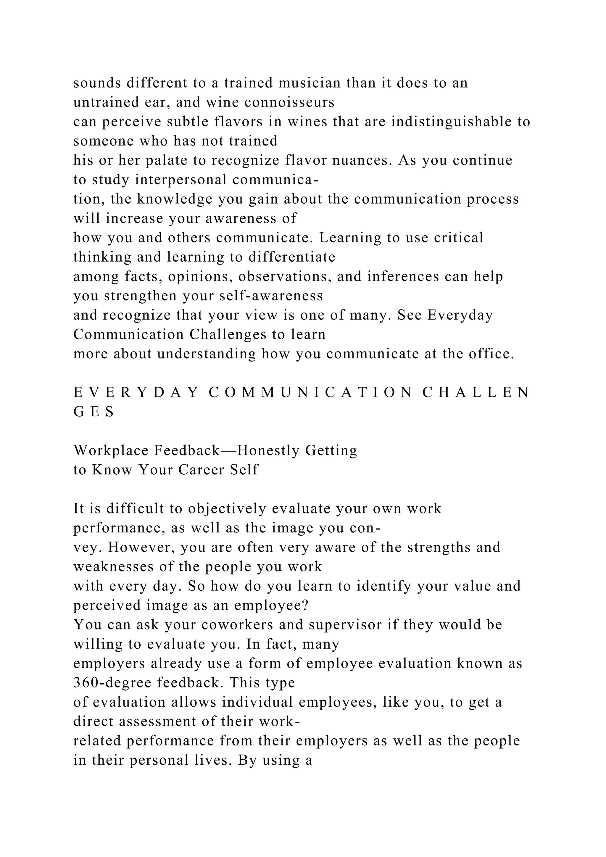 sounds different to a trained musician than it does to an
untrained ear, and wine connoisseurs
can perceive subtle flavors in wines that are indistinguishable to
someone who has not trained
his or her palate to recognize flavor nuances. As you continue
to study interpersonal communica-
tion, the knowledge you gain about the communication process
will increase your awareness of
how you and others communicate. Learning to use critical
thinking and learning to differentiate
among facts, opinions, observations, and inferences can help
you strengthen your self-awareness
and recognize that your view is one of many. See Everyday
Communication Challenges to learn
more about understanding how you communicate at the office.
E V E R Y D A Y C O M M U N I C A T I O N C H A L L E N
G E S
Workplace Feedback—Honestly Getting
to Know Your Career Self
It is difficult to objectively evaluate your own work
performance, as well as the image you con-
vey. However, you are often very aware of the strengths and
weaknesses of the people you work
with every day. So how do you learn to identify your value and
perceived image as an employee?
You can ask your coworkers and supervisor if they would be
willing to evaluate you. In fact, many
employers already use a form of employee evaluation known as
360-degree feedback. This type
of evaluation allows individual employees, like you, to get a
direct assessment of their work-
related performance from their employers as well as the people
in their personal lives. By using a
 