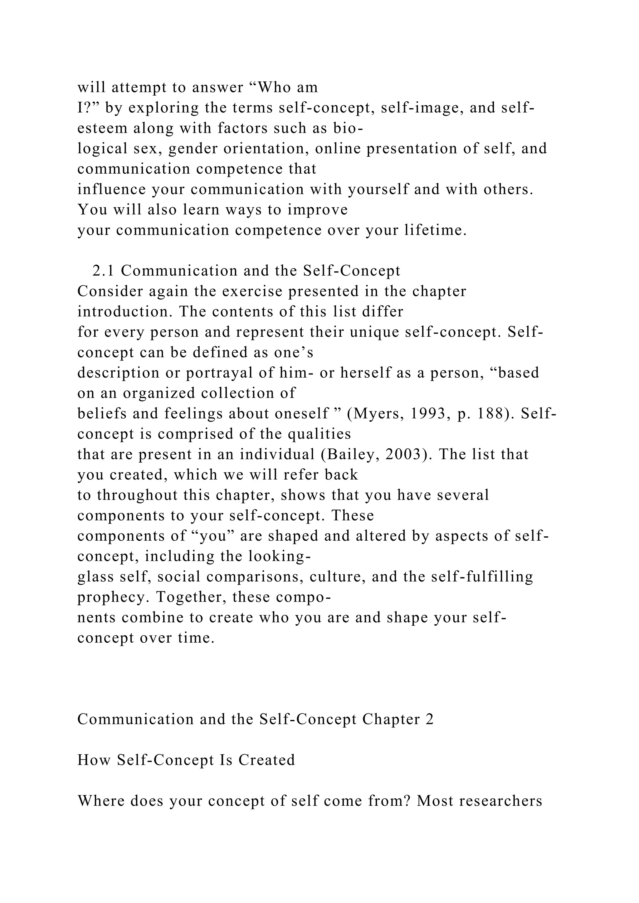 will attempt to answer “Who am
I?” by exploring the terms self-concept, self-image, and self-
esteem along with factors such as bio-
logical sex, gender orientation, online presentation of self, and
communication competence that
influence your communication with yourself and with others.
You will also learn ways to improve
your communication competence over your lifetime.
2.1 Communication and the Self-Concept
Consider again the exercise presented in the chapter
introduction. The contents of this list differ
for every person and represent their unique self-concept. Self-
concept can be defined as one’s
description or portrayal of him- or herself as a person, “based
on an organized collection of
beliefs and feelings about oneself ” (Myers, 1993, p. 188). Self-
concept is comprised of the qualities
that are present in an individual (Bailey, 2003). The list that
you created, which we will refer back
to throughout this chapter, shows that you have several
components to your self-concept. These
components of “you” are shaped and altered by aspects of self-
concept, including the looking-
glass self, social comparisons, culture, and the self-fulfilling
prophecy. Together, these compo-
nents combine to create who you are and shape your self-
concept over time.
Communication and the Self-Concept Chapter 2
How Self-Concept Is Created
Where does your concept of self come from? Most researchers
 