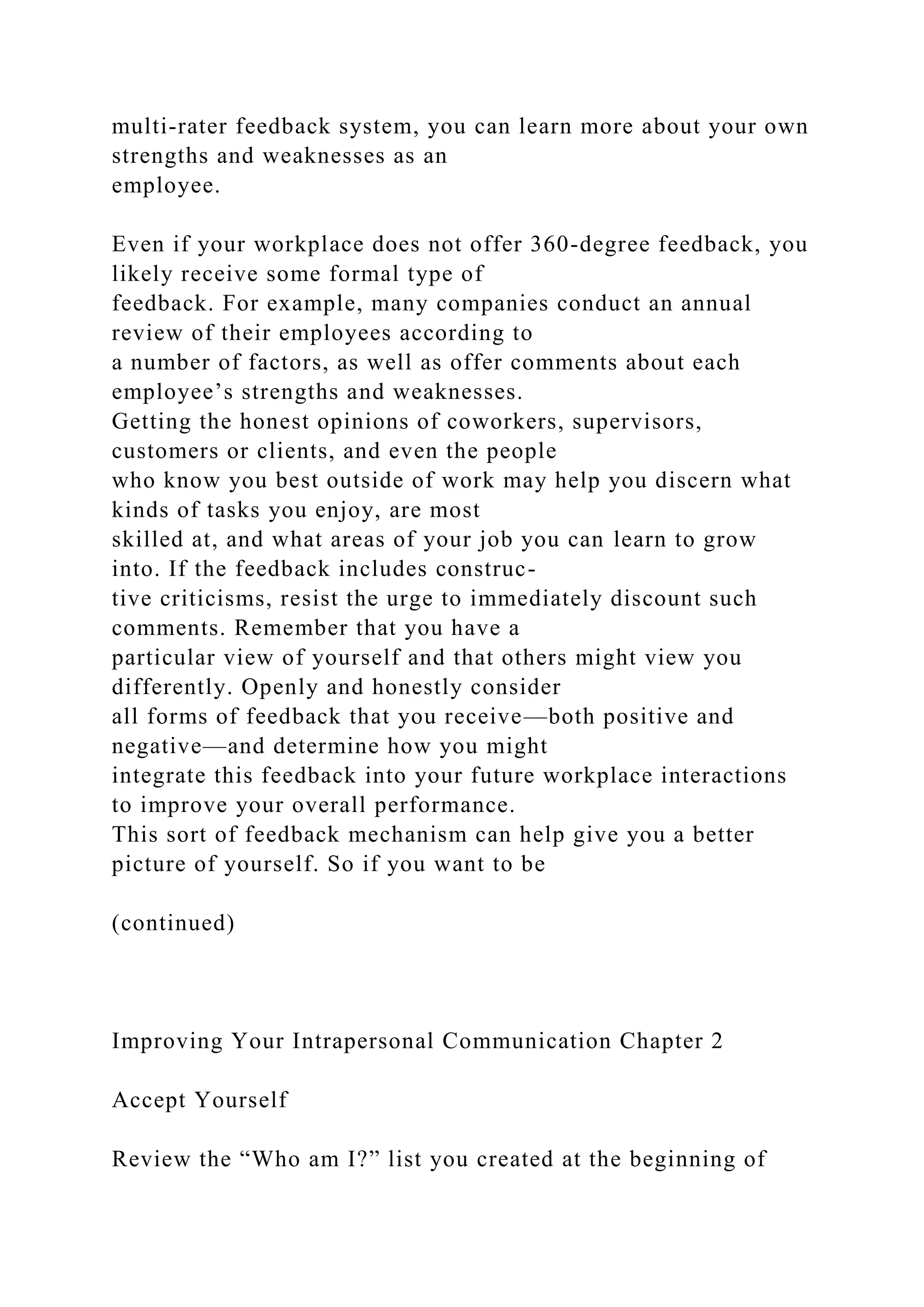 multi-rater feedback system, you can learn more about your own
strengths and weaknesses as an
employee.
Even if your workplace does not offer 360-degree feedback, you
likely receive some formal type of
feedback. For example, many companies conduct an annual
review of their employees according to
a number of factors, as well as offer comments about each
employee’s strengths and weaknesses.
Getting the honest opinions of coworkers, supervisors,
customers or clients, and even the people
who know you best outside of work may help you discern what
kinds of tasks you enjoy, are most
skilled at, and what areas of your job you can learn to grow
into. If the feedback includes construc-
tive criticisms, resist the urge to immediately discount such
comments. Remember that you have a
particular view of yourself and that others might view you
differently. Openly and honestly consider
all forms of feedback that you receive—both positive and
negative—and determine how you might
integrate this feedback into your future workplace interactions
to improve your overall performance.
This sort of feedback mechanism can help give you a better
picture of yourself. So if you want to be
(continued)
Improving Your Intrapersonal Communication Chapter 2
Accept Yourself
Review the “Who am I?” list you created at the beginning of
 