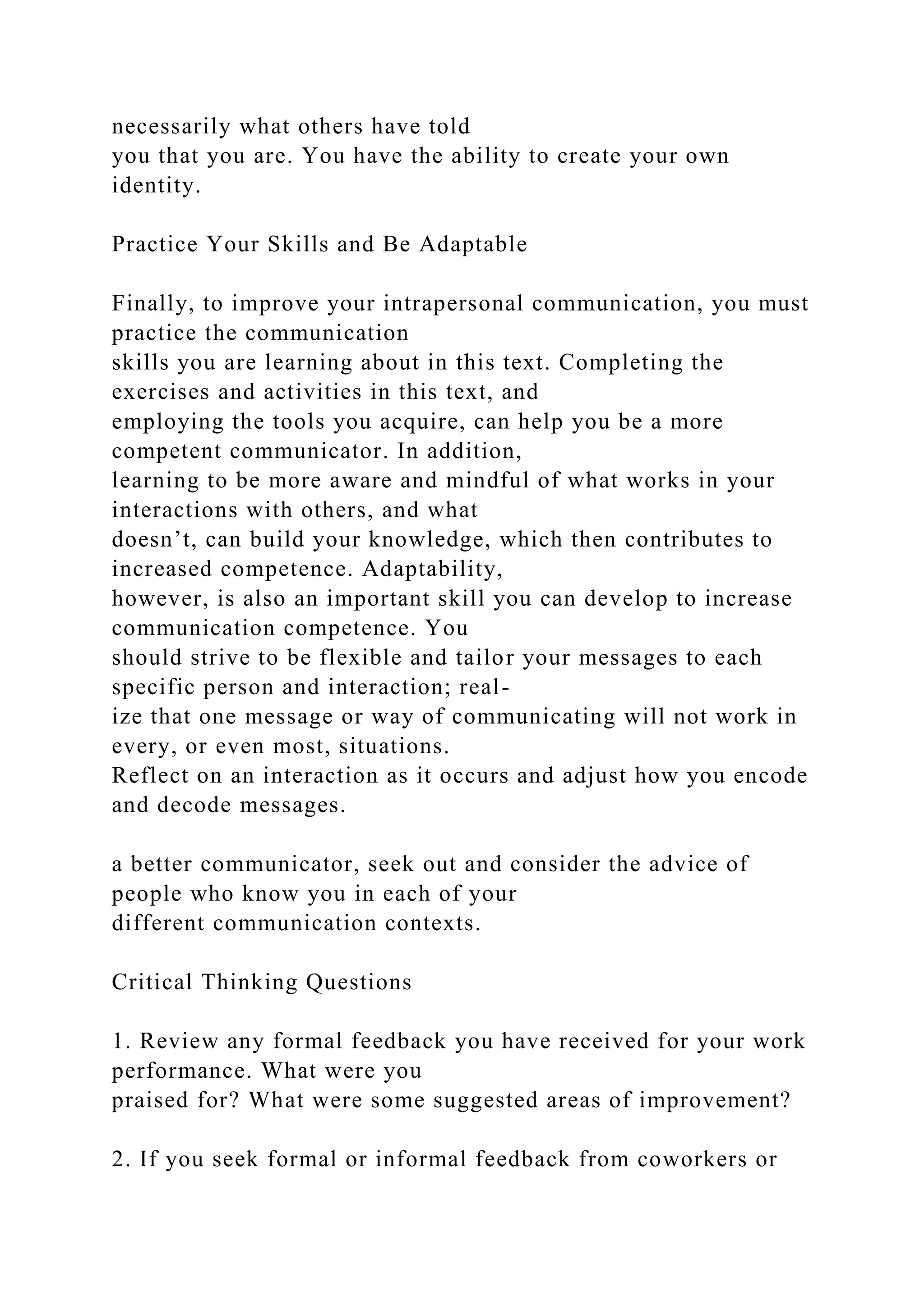 necessarily what others have told
you that you are. You have the ability to create your own
identity.
Practice Your Skills and Be Adaptable
Finally, to improve your intrapersonal communication, you must
practice the communication
skills you are learning about in this text. Completing the
exercises and activities in this text, and
employing the tools you acquire, can help you be a more
competent communicator. In addition,
learning to be more aware and mindful of what works in your
interactions with others, and what
doesn’t, can build your knowledge, which then contributes to
increased competence. Adaptability,
however, is also an important skill you can develop to increase
communication competence. You
should strive to be flexible and tailor your messages to each
specific person and interaction; real-
ize that one message or way of communicating will not work in
every, or even most, situations.
Reflect on an interaction as it occurs and adjust how you encode
and decode messages.
a better communicator, seek out and consider the advice of
people who know you in each of your
different communication contexts.
Critical Thinking Questions
1. Review any formal feedback you have received for your work
performance. What were you
praised for? What were some suggested areas of improvement?
2. If you seek formal or informal feedback from coworkers or
 
