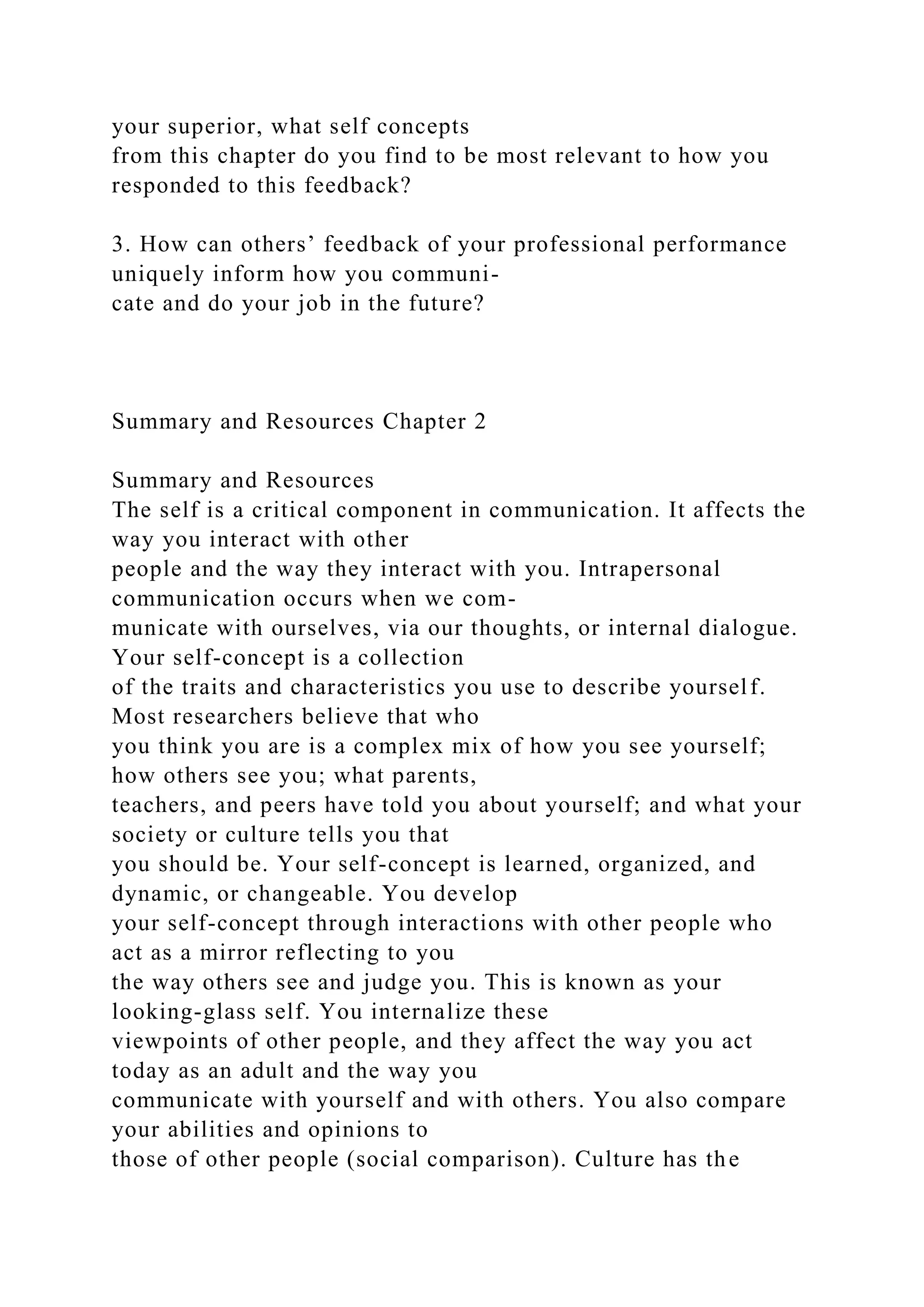 your superior, what self concepts
from this chapter do you find to be most relevant to how you
responded to this feedback?
3. How can others’ feedback of your professional performance
uniquely inform how you communi-
cate and do your job in the future?
Summary and Resources Chapter 2
Summary and Resources
The self is a critical component in communication. It affects the
way you interact with other
people and the way they interact with you. Intrapersonal
communication occurs when we com-
municate with ourselves, via our thoughts, or internal dialogue.
Your self-concept is a collection
of the traits and characteristics you use to describe yourself.
Most researchers believe that who
you think you are is a complex mix of how you see yourself;
how others see you; what parents,
teachers, and peers have told you about yourself; and what your
society or culture tells you that
you should be. Your self-concept is learned, organized, and
dynamic, or changeable. You develop
your self-concept through interactions with other people who
act as a mirror reflecting to you
the way others see and judge you. This is known as your
looking-glass self. You internalize these
viewpoints of other people, and they affect the way you act
today as an adult and the way you
communicate with yourself and with others. You also compare
your abilities and opinions to
those of other people (social comparison). Culture has the
 