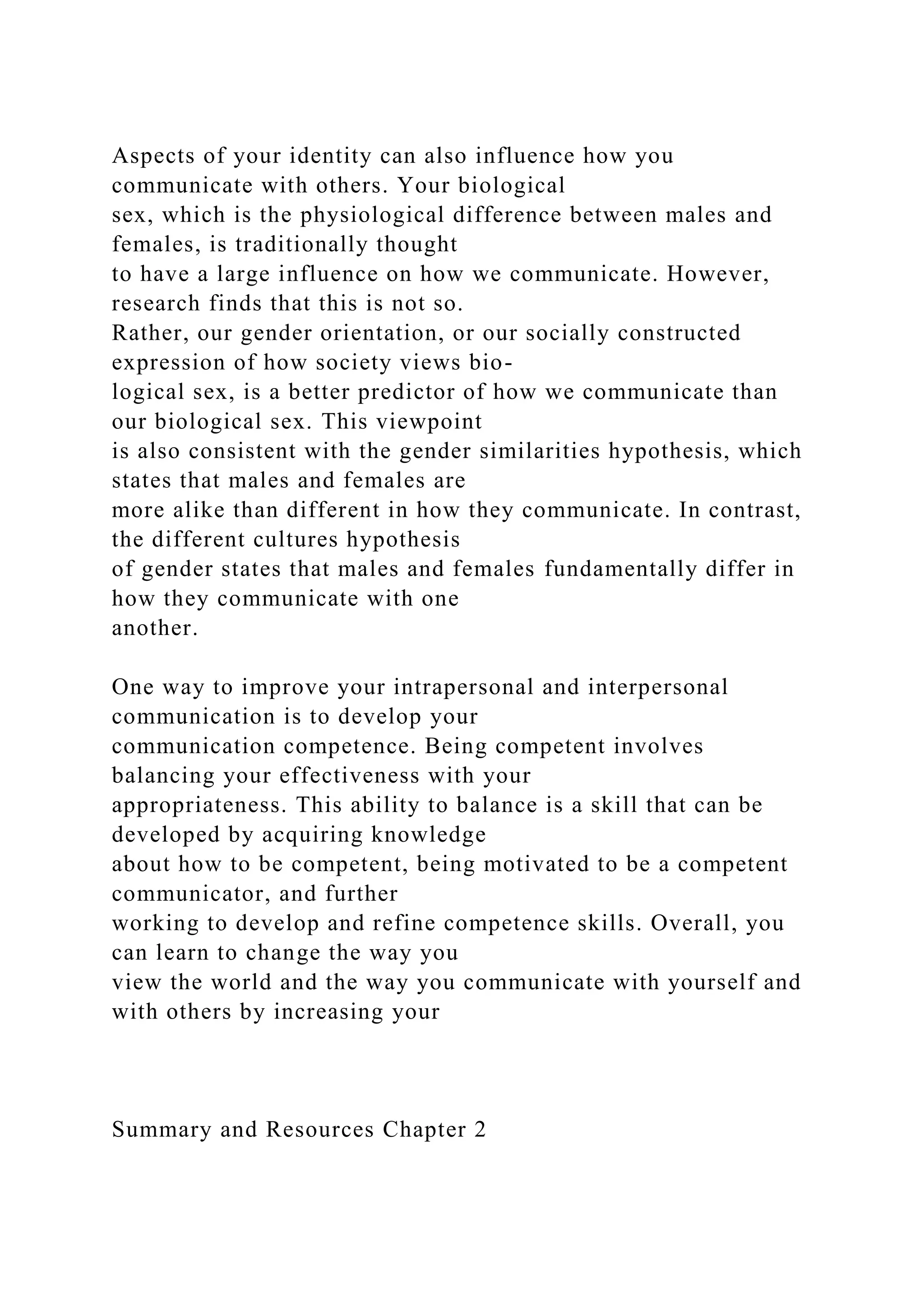 Aspects of your identity can also influence how you
communicate with others. Your biological
sex, which is the physiological difference between males and
females, is traditionally thought
to have a large influence on how we communicate. However,
research finds that this is not so.
Rather, our gender orientation, or our socially constructed
expression of how society views bio-
logical sex, is a better predictor of how we communicate than
our biological sex. This viewpoint
is also consistent with the gender similarities hypothesis, which
states that males and females are
more alike than different in how they communicate. In contrast,
the different cultures hypothesis
of gender states that males and females fundamentally differ in
how they communicate with one
another.
One way to improve your intrapersonal and interpersonal
communication is to develop your
communication competence. Being competent involves
balancing your effectiveness with your
appropriateness. This ability to balance is a skill that can be
developed by acquiring knowledge
about how to be competent, being motivated to be a competent
communicator, and further
working to develop and refine competence skills. Overall, you
can learn to change the way you
view the world and the way you communicate with yourself and
with others by increasing your
Summary and Resources Chapter 2
 