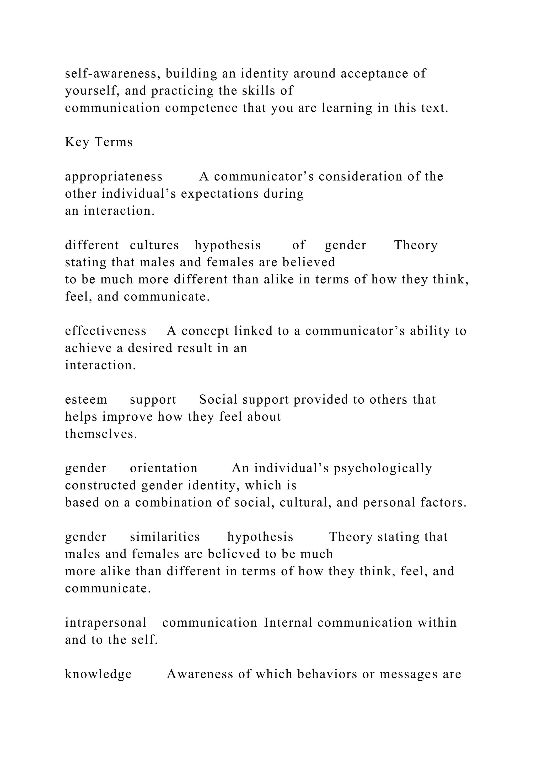 self-awareness, building an identity around acceptance of
yourself, and practicing the skills of
communication competence that you are learning in this text.
Key Terms
appropriateness A communicator’s consideration of the
other individual’s expectations during
an interaction.
different cultures hypothesis of gender Theory
stating that males and females are believed
to be much more different than alike in terms of how they think,
feel, and communicate.
effectiveness A concept linked to a communicator’s ability to
achieve a desired result in an
interaction.
esteem support Social support provided to others that
helps improve how they feel about
themselves.
gender orientation An individual’s psychologically
constructed gender identity, which is
based on a combination of social, cultural, and personal factors.
gender similarities hypothesis Theory stating that
males and females are believed to be much
more alike than different in terms of how they think, feel, and
communicate.
intrapersonal communication Internal communication within
and to the self.
knowledge Awareness of which behaviors or messages are
 