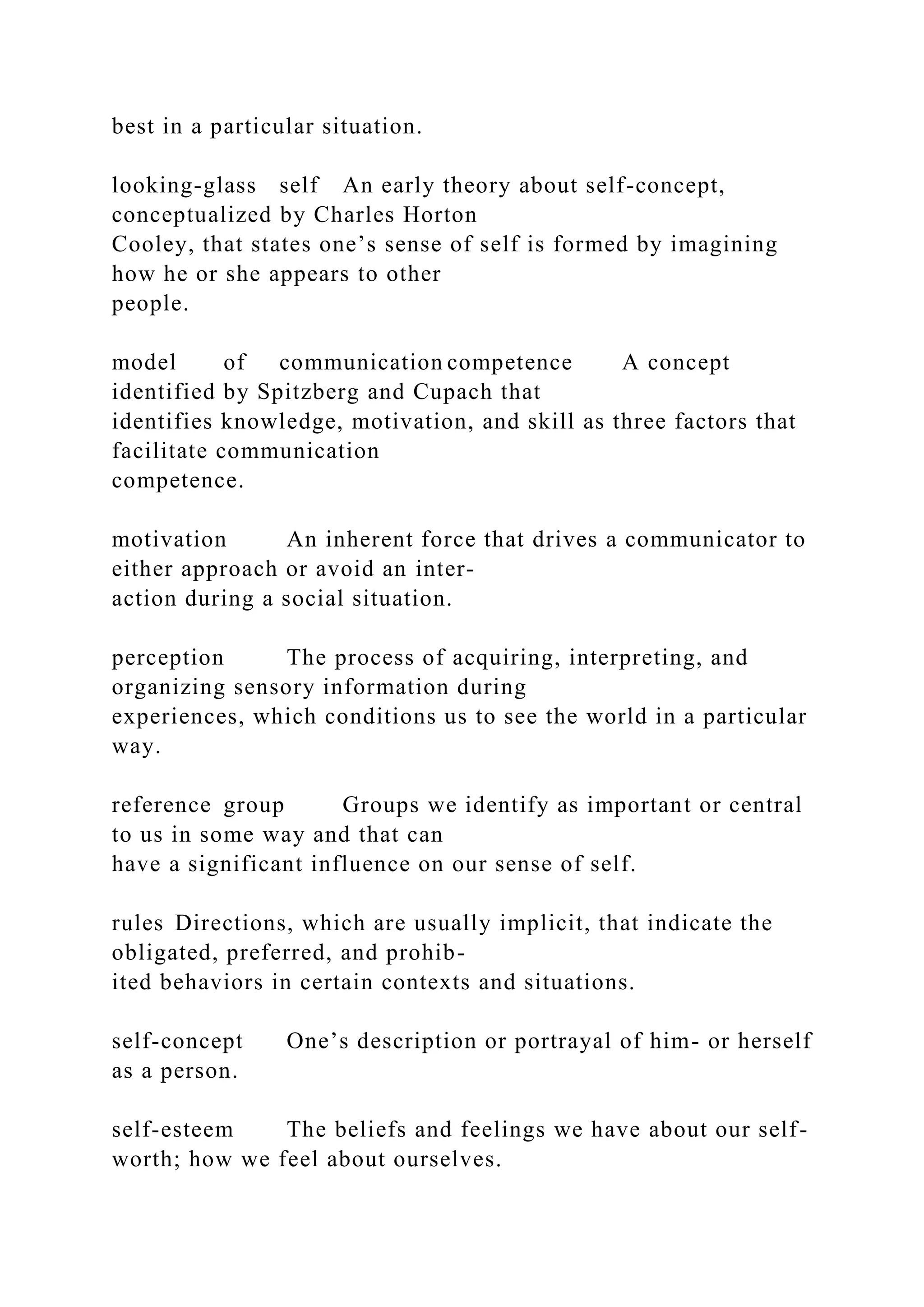 best in a particular situation.
looking-glass self An early theory about self-concept,
conceptualized by Charles Horton
Cooley, that states one’s sense of self is formed by imagining
how he or she appears to other
people.
model of communication competence A concept
identified by Spitzberg and Cupach that
identifies knowledge, motivation, and skill as three factors that
facilitate communication
competence.
motivation An inherent force that drives a communicator to
either approach or avoid an inter-
action during a social situation.
perception The process of acquiring, interpreting, and
organizing sensory information during
experiences, which conditions us to see the world in a particular
way.
reference group Groups we identify as important or central
to us in some way and that can
have a significant influence on our sense of self.
rules Directions, which are usually implicit, that indicate the
obligated, preferred, and prohib-
ited behaviors in certain contexts and situations.
self-concept One’s description or portrayal of him- or herself
as a person.
self-esteem The beliefs and feelings we have about our self-
worth; how we feel about ourselves.
 