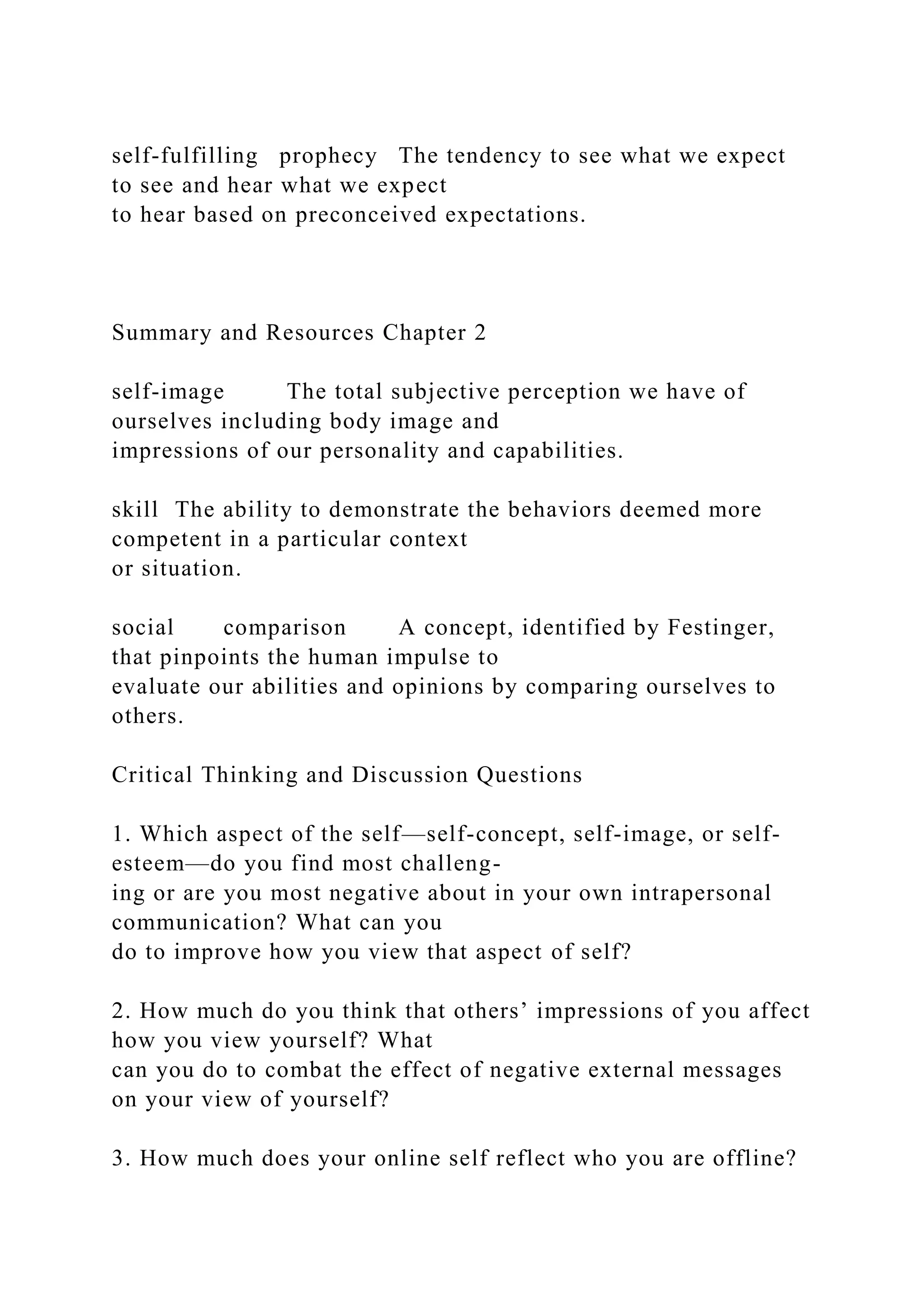 self-fulfilling prophecy The tendency to see what we expect
to see and hear what we expect
to hear based on preconceived expectations.
Summary and Resources Chapter 2
self-image The total subjective perception we have of
ourselves including body image and
impressions of our personality and capabilities.
skill The ability to demonstrate the behaviors deemed more
competent in a particular context
or situation.
social comparison A concept, identified by Festinger,
that pinpoints the human impulse to
evaluate our abilities and opinions by comparing ourselves to
others.
Critical Thinking and Discussion Questions
1. Which aspect of the self—self-concept, self-image, or self-
esteem—do you find most challeng-
ing or are you most negative about in your own intrapersonal
communication? What can you
do to improve how you view that aspect of self?
2. How much do you think that others’ impressions of you affect
how you view yourself? What
can you do to combat the effect of negative external messages
on your view of yourself?
3. How much does your online self reflect who you are offline?
 