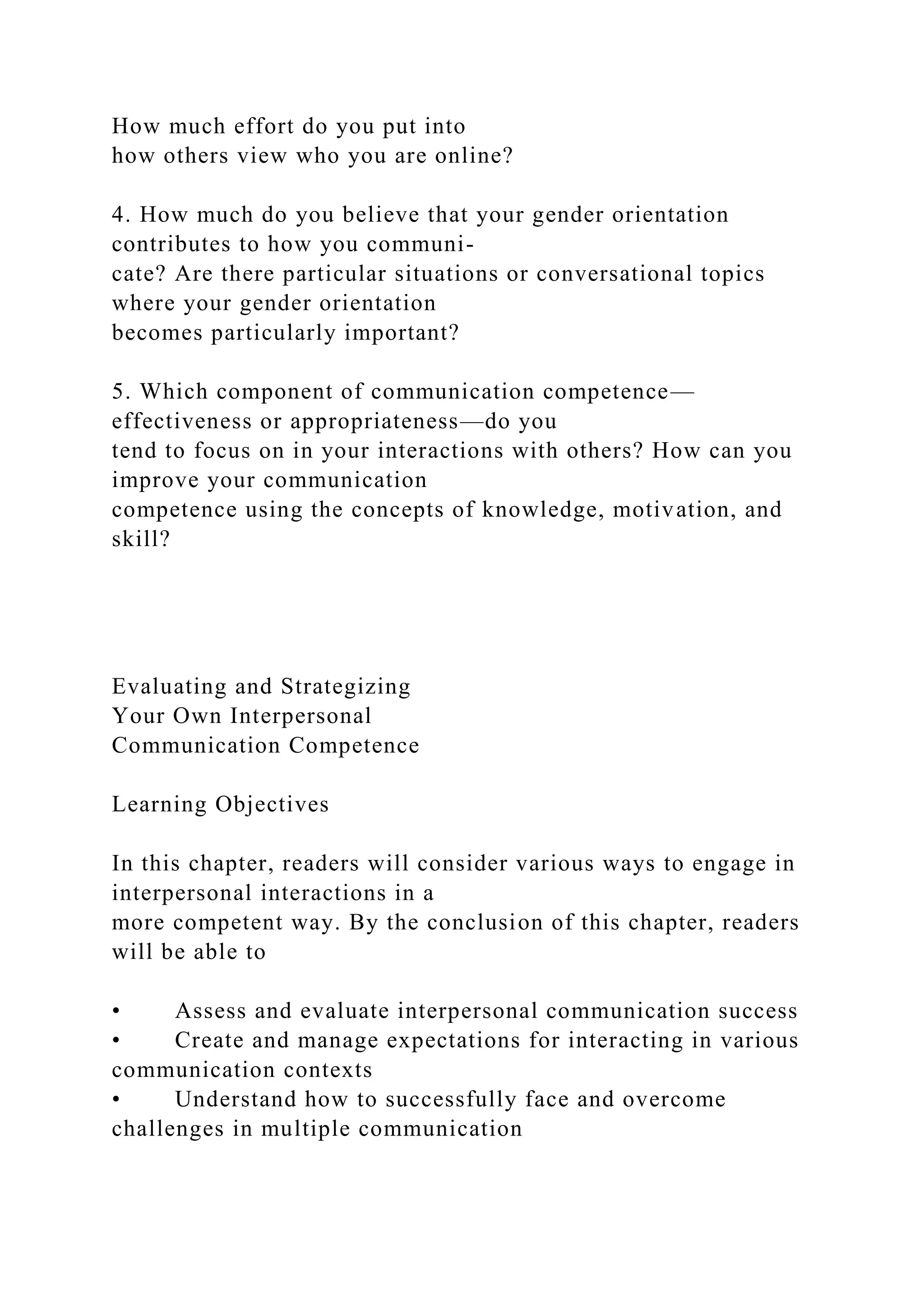 How much effort do you put into
how others view who you are online?
4. How much do you believe that your gender orientation
contributes to how you communi-
cate? Are there particular situations or conversational topics
where your gender orientation
becomes particularly important?
5. Which component of communication competence—
effectiveness or appropriateness—do you
tend to focus on in your interactions with others? How can you
improve your communication
competence using the concepts of knowledge, motivation, and
skill?
Evaluating and Strategizing
Your Own Interpersonal
Communication Competence
Learning Objectives
In this chapter, readers will consider various ways to engage in
interpersonal interactions in a
more competent way. By the conclusion of this chapter, readers
will be able to
• Assess and evaluate interpersonal communication success
• Create and manage expectations for interacting in various
communication contexts
• Understand how to successfully face and overcome
challenges in multiple communication
 