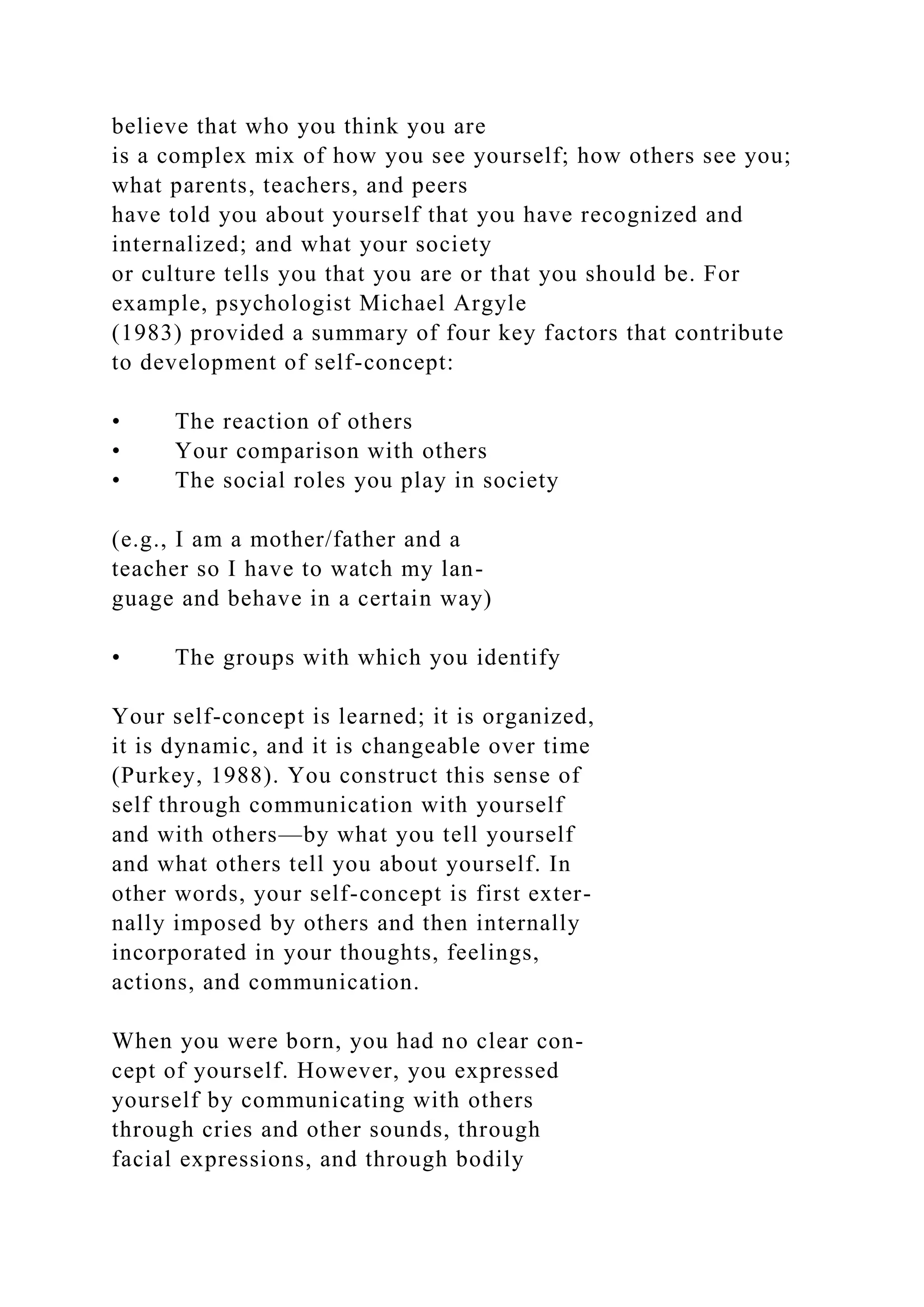 believe that who you think you are
is a complex mix of how you see yourself; how others see you;
what parents, teachers, and peers
have told you about yourself that you have recognized and
internalized; and what your society
or culture tells you that you are or that you should be. For
example, psychologist Michael Argyle
(1983) provided a summary of four key factors that contribute
to development of self-concept:
• The reaction of others
• Your comparison with others
• The social roles you play in society
(e.g., I am a mother/father and a
teacher so I have to watch my lan-
guage and behave in a certain way)
• The groups with which you identify
Your self-concept is learned; it is organized,
it is dynamic, and it is changeable over time
(Purkey, 1988). You construct this sense of
self through communication with yourself
and with others—by what you tell yourself
and what others tell you about yourself. In
other words, your self-concept is first exter-
nally imposed by others and then internally
incorporated in your thoughts, feelings,
actions, and communication.
When you were born, you had no clear con-
cept of yourself. However, you expressed
yourself by communicating with others
through cries and other sounds, through
facial expressions, and through bodily
 