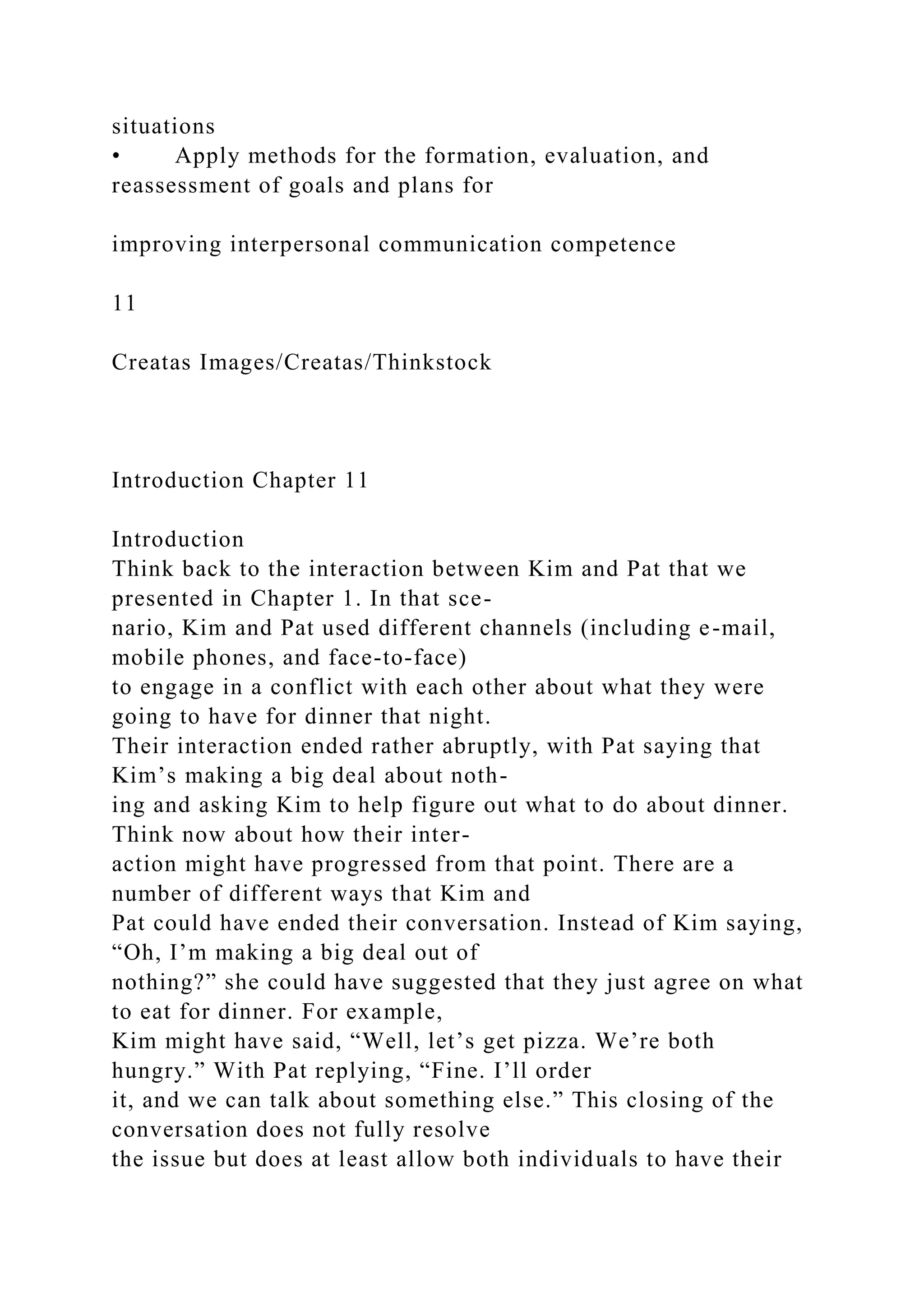 situations
• Apply methods for the formation, evaluation, and
reassessment of goals and plans for
improving interpersonal communication competence
11
Creatas Images/Creatas/Thinkstock
Introduction Chapter 11
Introduction
Think back to the interaction between Kim and Pat that we
presented in Chapter 1. In that sce-
nario, Kim and Pat used different channels (including e-mail,
mobile phones, and face-to-face)
to engage in a conflict with each other about what they were
going to have for dinner that night.
Their interaction ended rather abruptly, with Pat saying that
Kim’s making a big deal about noth-
ing and asking Kim to help figure out what to do about dinner.
Think now about how their inter-
action might have progressed from that point. There are a
number of different ways that Kim and
Pat could have ended their conversation. Instead of Kim saying,
“Oh, I’m making a big deal out of
nothing?” she could have suggested that they just agree on what
to eat for dinner. For example,
Kim might have said, “Well, let’s get pizza. We’re both
hungry.” With Pat replying, “Fine. I’ll order
it, and we can talk about something else.” This closing of the
conversation does not fully resolve
the issue but does at least allow both individuals to have their
 