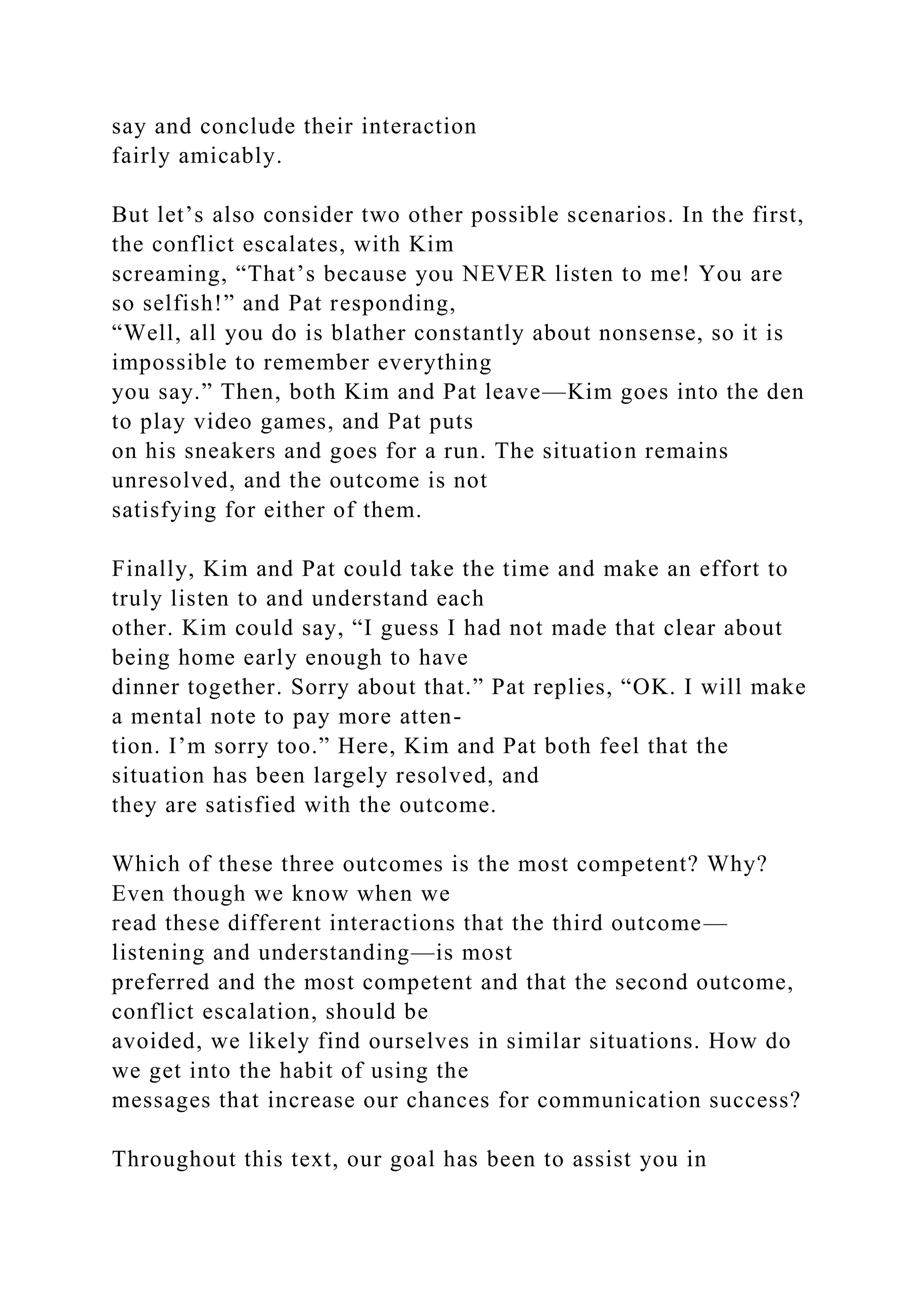 say and conclude their interaction
fairly amicably.
But let’s also consider two other possible scenarios. In the first,
the conflict escalates, with Kim
screaming, “That’s because you NEVER listen to me! You are
so selfish!” and Pat responding,
“Well, all you do is blather constantly about nonsense, so it is
impossible to remember everything
you say.” Then, both Kim and Pat leave—Kim goes into the den
to play video games, and Pat puts
on his sneakers and goes for a run. The situation remains
unresolved, and the outcome is not
satisfying for either of them.
Finally, Kim and Pat could take the time and make an effort to
truly listen to and understand each
other. Kim could say, “I guess I had not made that clear about
being home early enough to have
dinner together. Sorry about that.” Pat replies, “OK. I will make
a mental note to pay more atten-
tion. I’m sorry too.” Here, Kim and Pat both feel that the
situation has been largely resolved, and
they are satisfied with the outcome.
Which of these three outcomes is the most competent? Why?
Even though we know when we
read these different interactions that the third outcome—
listening and understanding—is most
preferred and the most competent and that the second outcome,
conflict escalation, should be
avoided, we likely find ourselves in similar situations. How do
we get into the habit of using the
messages that increase our chances for communication success?
Throughout this text, our goal has been to assist you in
 