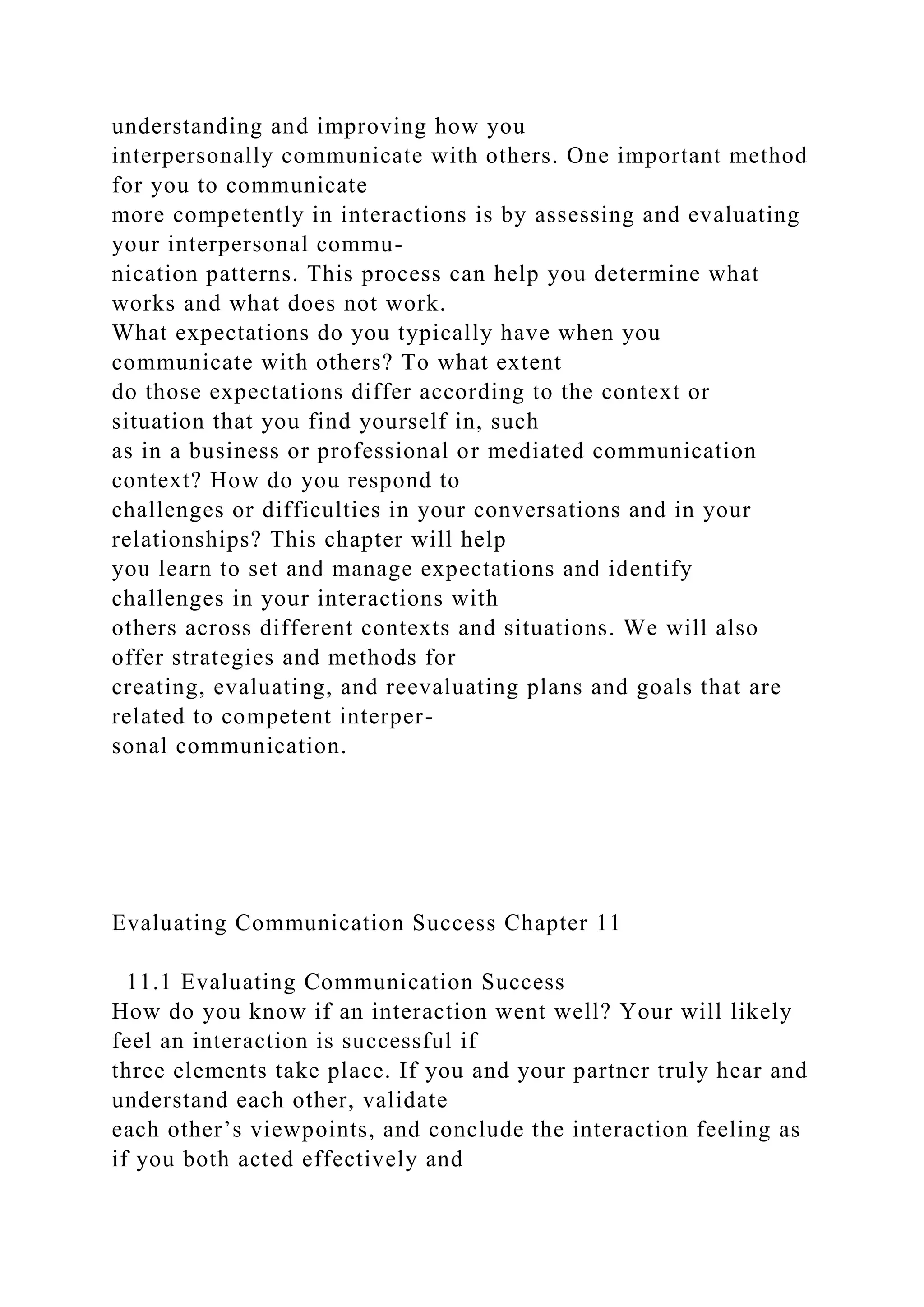 understanding and improving how you
interpersonally communicate with others. One important method
for you to communicate
more competently in interactions is by assessing and evaluating
your interpersonal commu-
nication patterns. This process can help you determine what
works and what does not work.
What expectations do you typically have when you
communicate with others? To what extent
do those expectations differ according to the context or
situation that you find yourself in, such
as in a business or professional or mediated communication
context? How do you respond to
challenges or difficulties in your conversations and in your
relationships? This chapter will help
you learn to set and manage expectations and identify
challenges in your interactions with
others across different contexts and situations. We will also
offer strategies and methods for
creating, evaluating, and reevaluating plans and goals that are
related to competent interper-
sonal communication.
Evaluating Communication Success Chapter 11
11.1 Evaluating Communication Success
How do you know if an interaction went well? Your will likely
feel an interaction is successful if
three elements take place. If you and your partner truly hear and
understand each other, validate
each other’s viewpoints, and conclude the interaction feeling as
if you both acted effectively and
 