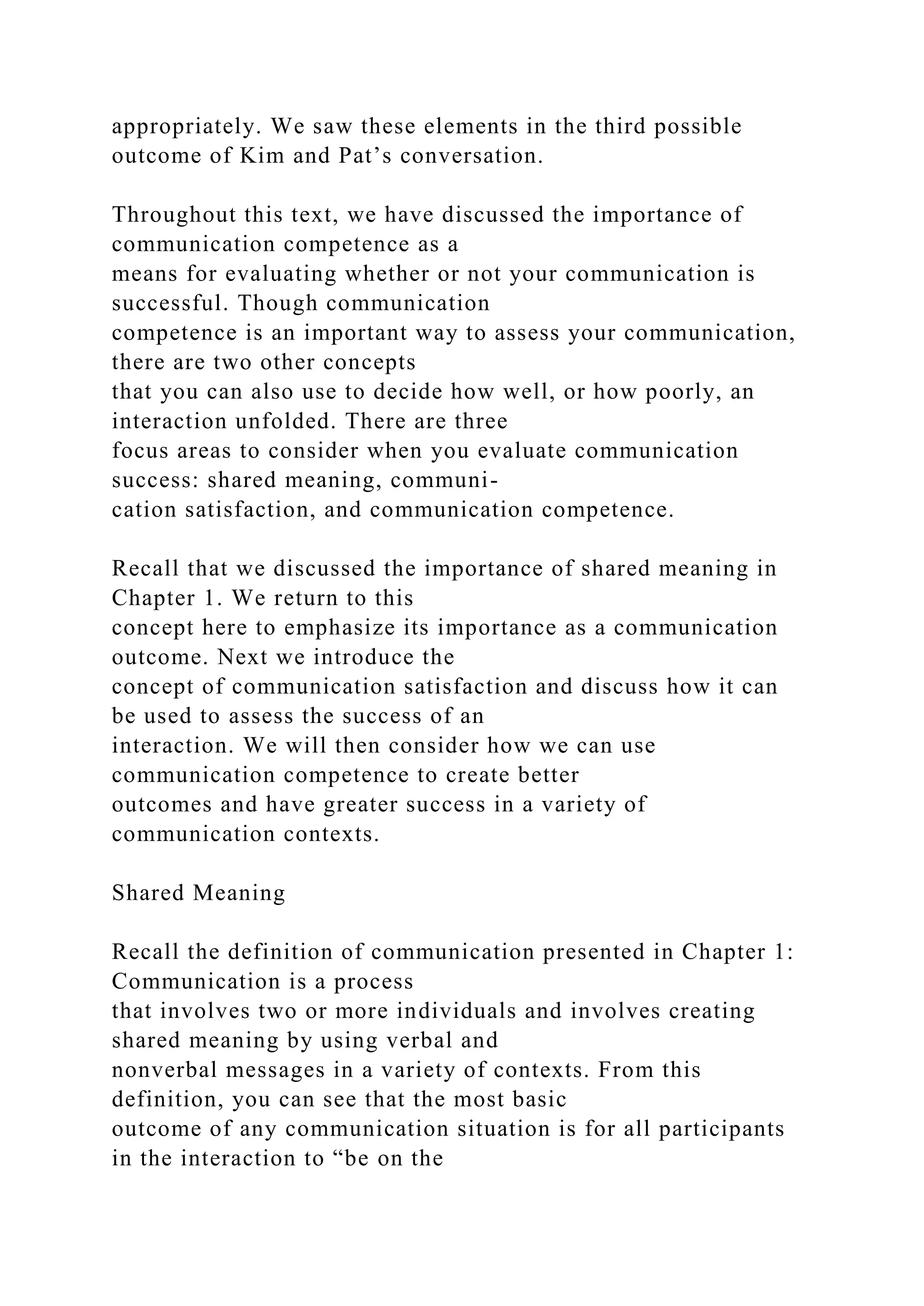 appropriately. We saw these elements in the third possible
outcome of Kim and Pat’s conversation.
Throughout this text, we have discussed the importance of
communication competence as a
means for evaluating whether or not your communication is
successful. Though communication
competence is an important way to assess your communication,
there are two other concepts
that you can also use to decide how well, or how poorly, an
interaction unfolded. There are three
focus areas to consider when you evaluate communication
success: shared meaning, communi-
cation satisfaction, and communication competence.
Recall that we discussed the importance of shared meaning in
Chapter 1. We return to this
concept here to emphasize its importance as a communication
outcome. Next we introduce the
concept of communication satisfaction and discuss how it can
be used to assess the success of an
interaction. We will then consider how we can use
communication competence to create better
outcomes and have greater success in a variety of
communication contexts.
Shared Meaning
Recall the definition of communication presented in Chapter 1:
Communication is a process
that involves two or more individuals and involves creating
shared meaning by using verbal and
nonverbal messages in a variety of contexts. From this
definition, you can see that the most basic
outcome of any communication situation is for all participants
in the interaction to “be on the
 