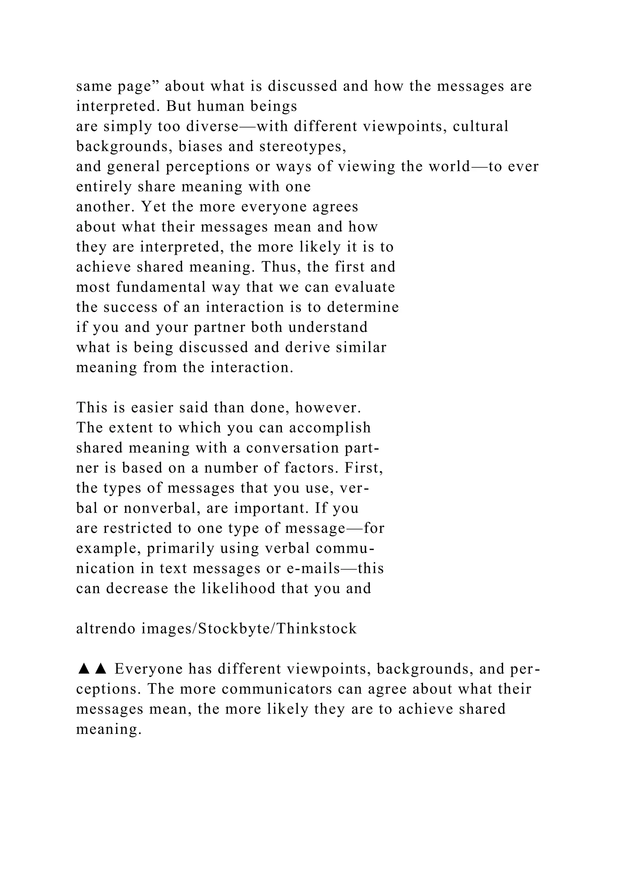 same page” about what is discussed and how the messages are
interpreted. But human beings
are simply too diverse—with different viewpoints, cultural
backgrounds, biases and stereotypes,
and general perceptions or ways of viewing the world—to ever
entirely share meaning with one
another. Yet the more everyone agrees
about what their messages mean and how
they are interpreted, the more likely it is to
achieve shared meaning. Thus, the first and
most fundamental way that we can evaluate
the success of an interaction is to determine
if you and your partner both understand
what is being discussed and derive similar
meaning from the interaction.
This is easier said than done, however.
The extent to which you can accomplish
shared meaning with a conversation part-
ner is based on a number of factors. First,
the types of messages that you use, ver-
bal or nonverbal, are important. If you
are restricted to one type of message—for
example, primarily using verbal commu-
nication in text messages or e-mails—this
can decrease the likelihood that you and
altrendo images/Stockbyte/Thinkstock
▲▲ Everyone has different viewpoints, backgrounds, and per-
ceptions. The more communicators can agree about what their
messages mean, the more likely they are to achieve shared
meaning.
 