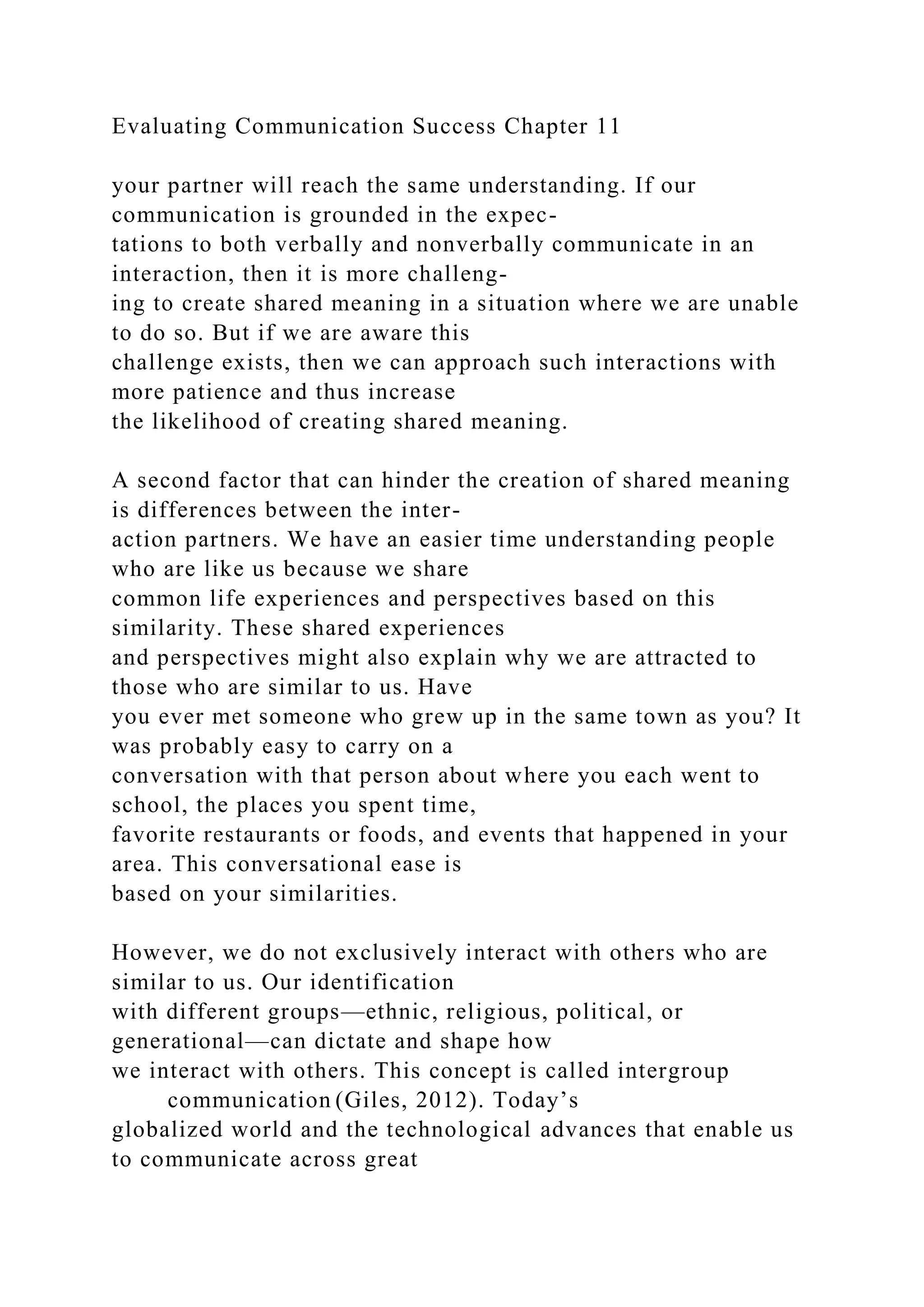 Evaluating Communication Success Chapter 11
your partner will reach the same understanding. If our
communication is grounded in the expec-
tations to both verbally and nonverbally communicate in an
interaction, then it is more challeng-
ing to create shared meaning in a situation where we are unable
to do so. But if we are aware this
challenge exists, then we can approach such interactions with
more patience and thus increase
the likelihood of creating shared meaning.
A second factor that can hinder the creation of shared meaning
is differences between the inter-
action partners. We have an easier time understanding people
who are like us because we share
common life experiences and perspectives based on this
similarity. These shared experiences
and perspectives might also explain why we are attracted to
those who are similar to us. Have
you ever met someone who grew up in the same town as you? It
was probably easy to carry on a
conversation with that person about where you each went to
school, the places you spent time,
favorite restaurants or foods, and events that happened in your
area. This conversational ease is
based on your similarities.
However, we do not exclusively interact with others who are
similar to us. Our identification
with different groups—ethnic, religious, political, or
generational—can dictate and shape how
we interact with others. This concept is called intergroup
communication (Giles, 2012). Today’s
globalized world and the technological advances that enable us
to communicate across great
 