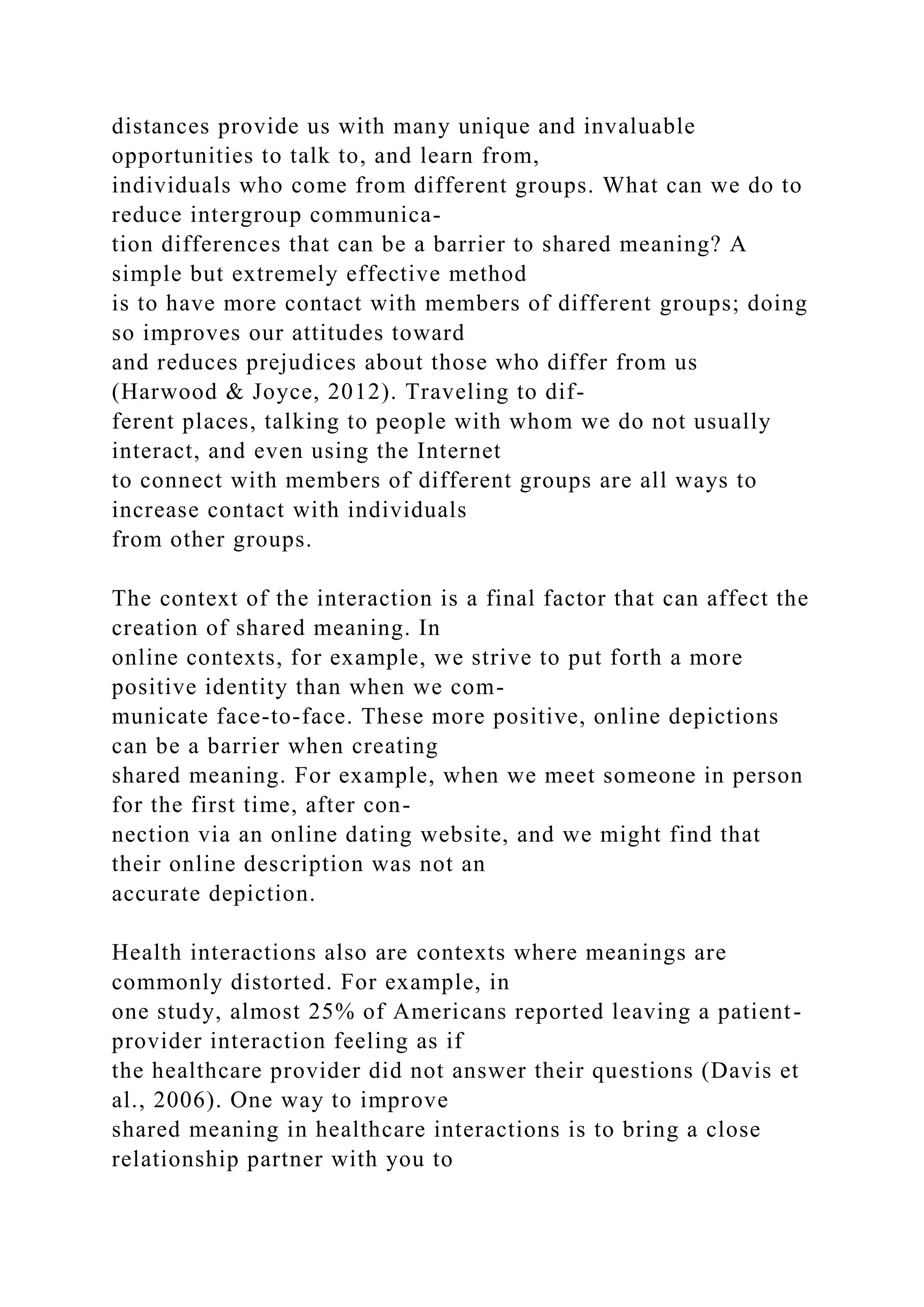 distances provide us with many unique and invaluable
opportunities to talk to, and learn from,
individuals who come from different groups. What can we do to
reduce intergroup communica-
tion differences that can be a barrier to shared meaning? A
simple but extremely effective method
is to have more contact with members of different groups; doing
so improves our attitudes toward
and reduces prejudices about those who differ from us
(Harwood & Joyce, 2012). Traveling to dif-
ferent places, talking to people with whom we do not usually
interact, and even using the Internet
to connect with members of different groups are all ways to
increase contact with individuals
from other groups.
The context of the interaction is a final factor that can affect the
creation of shared meaning. In
online contexts, for example, we strive to put forth a more
positive identity than when we com-
municate face-to-face. These more positive, online depictions
can be a barrier when creating
shared meaning. For example, when we meet someone in person
for the first time, after con-
nection via an online dating website, and we might find that
their online description was not an
accurate depiction.
Health interactions also are contexts where meanings are
commonly distorted. For example, in
one study, almost 25% of Americans reported leaving a patient-
provider interaction feeling as if
the healthcare provider did not answer their questions (Davis et
al., 2006). One way to improve
shared meaning in healthcare interactions is to bring a close
relationship partner with you to
 