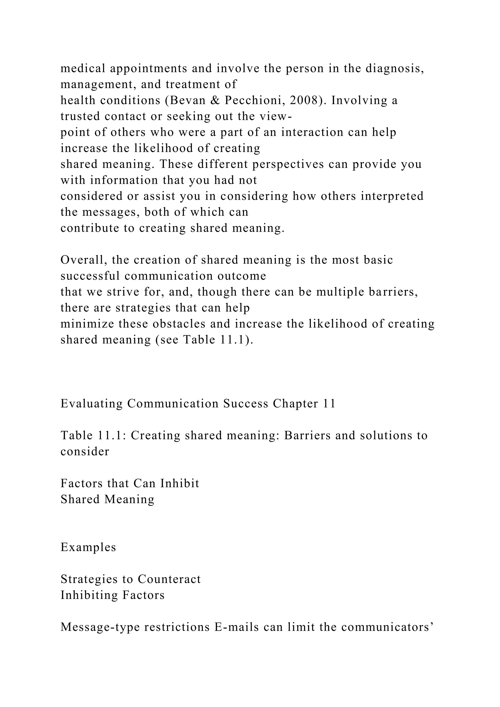 medical appointments and involve the person in the diagnosis,
management, and treatment of
health conditions (Bevan & Pecchioni, 2008). Involving a
trusted contact or seeking out the view-
point of others who were a part of an interaction can help
increase the likelihood of creating
shared meaning. These different perspectives can provide you
with information that you had not
considered or assist you in considering how others interpreted
the messages, both of which can
contribute to creating shared meaning.
Overall, the creation of shared meaning is the most basic
successful communication outcome
that we strive for, and, though there can be multiple barriers,
there are strategies that can help
minimize these obstacles and increase the likelihood of creating
shared meaning (see Table 11.1).
Evaluating Communication Success Chapter 11
Table 11.1: Creating shared meaning: Barriers and solutions to
consider
Factors that Can Inhibit
Shared Meaning
Examples
Strategies to Counteract
Inhibiting Factors
Message-type restrictions E-mails can limit the communicators’
 