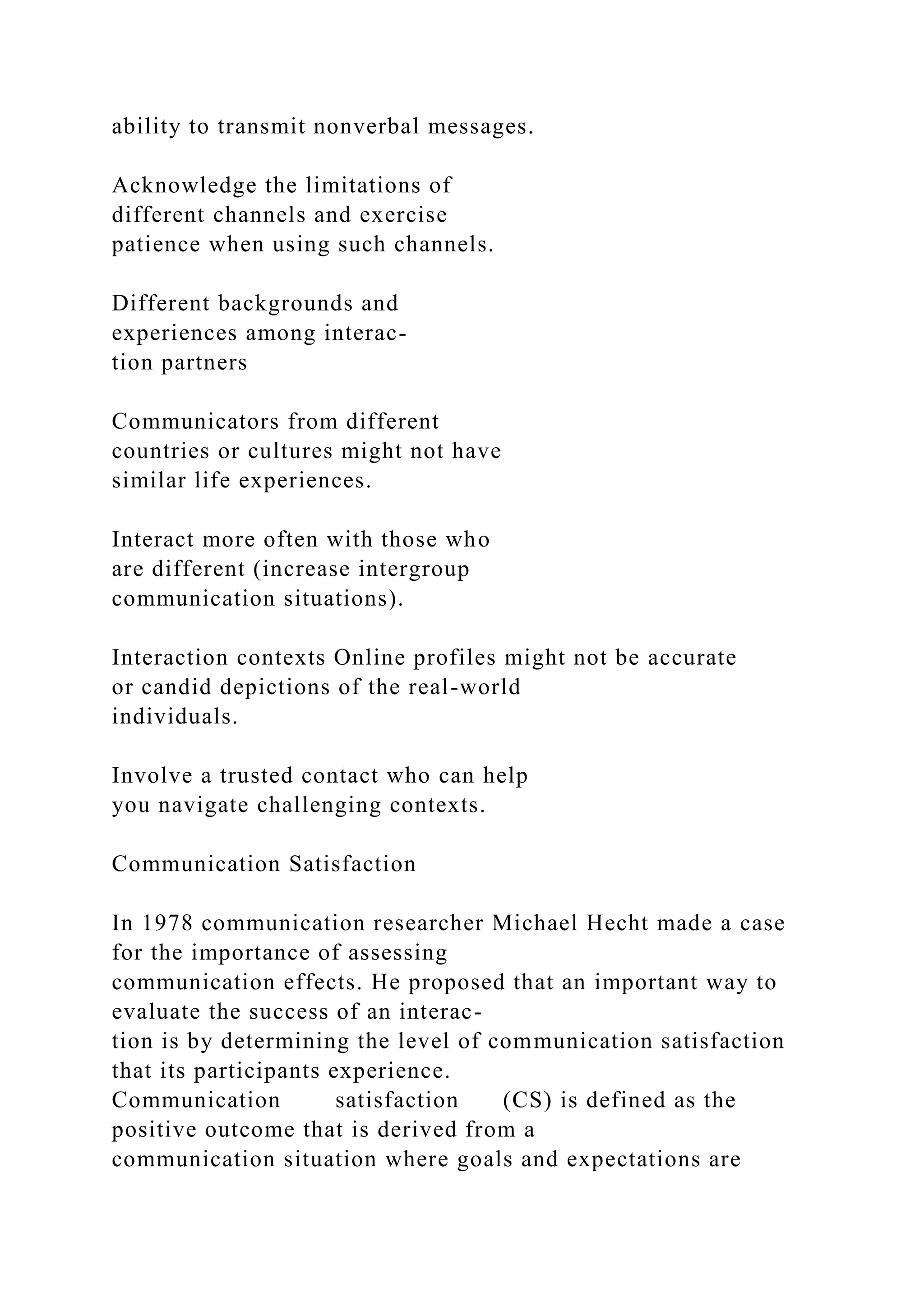 ability to transmit nonverbal messages.
Acknowledge the limitations of
different channels and exercise
patience when using such channels.
Different backgrounds and
experiences among interac-
tion partners
Communicators from different
countries or cultures might not have
similar life experiences.
Interact more often with those who
are different (increase intergroup
communication situations).
Interaction contexts Online profiles might not be accurate
or candid depictions of the real-world
individuals.
Involve a trusted contact who can help
you navigate challenging contexts.
Communication Satisfaction
In 1978 communication researcher Michael Hecht made a case
for the importance of assessing
communication effects. He proposed that an important way to
evaluate the success of an interac-
tion is by determining the level of communication satisfaction
that its participants experience.
Communication satisfaction (CS) is defined as the
positive outcome that is derived from a
communication situation where goals and expectations are
 