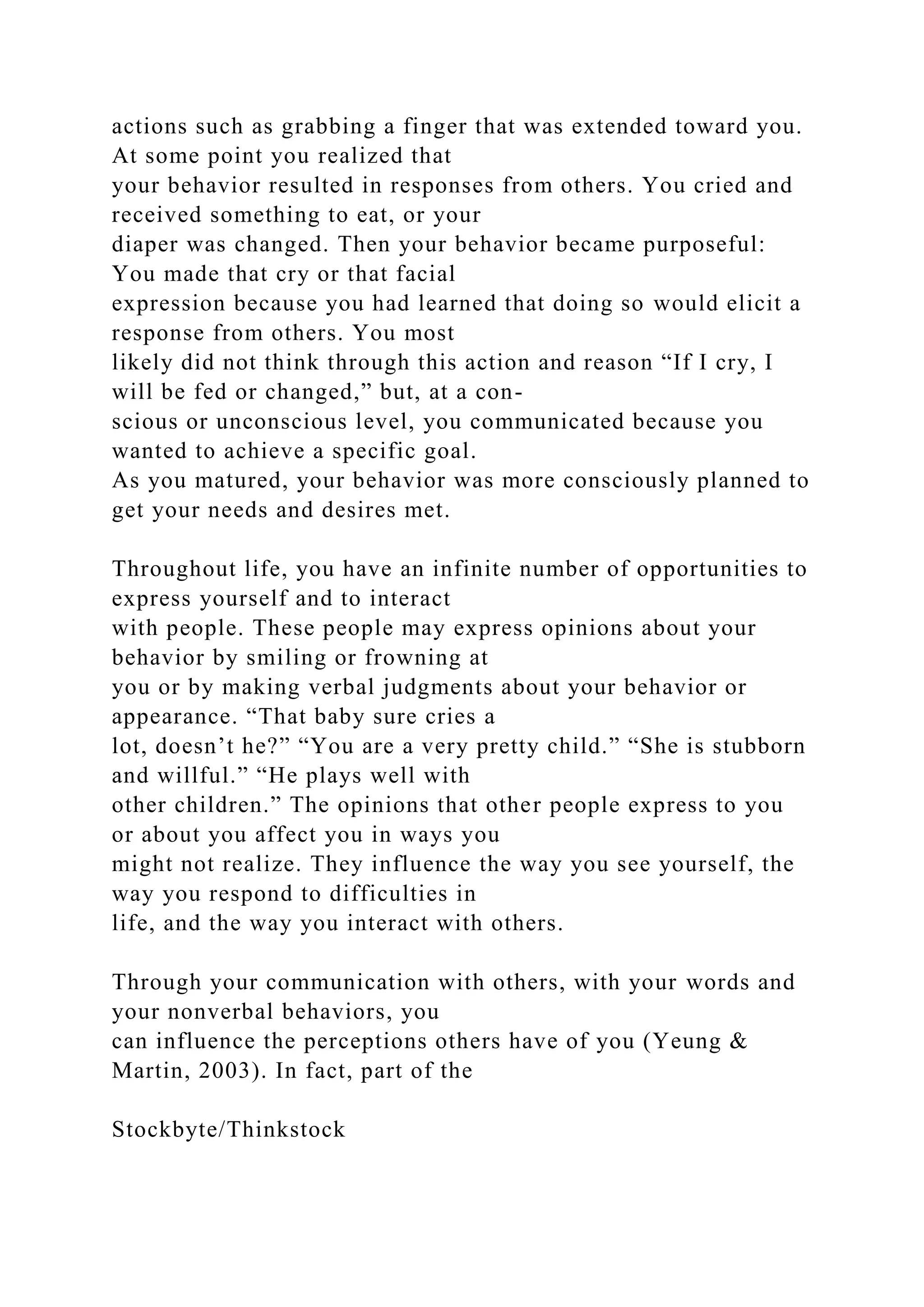 actions such as grabbing a finger that was extended toward you.
At some point you realized that
your behavior resulted in responses from others. You cried and
received something to eat, or your
diaper was changed. Then your behavior became purposeful:
You made that cry or that facial
expression because you had learned that doing so would elicit a
response from others. You most
likely did not think through this action and reason “If I cry, I
will be fed or changed,” but, at a con-
scious or unconscious level, you communicated because you
wanted to achieve a specific goal.
As you matured, your behavior was more consciously planned to
get your needs and desires met.
Throughout life, you have an infinite number of opportunities to
express yourself and to interact
with people. These people may express opinions about your
behavior by smiling or frowning at
you or by making verbal judgments about your behavior or
appearance. “That baby sure cries a
lot, doesn’t he?” “You are a very pretty child.” “She is stubborn
and willful.” “He plays well with
other children.” The opinions that other people express to you
or about you affect you in ways you
might not realize. They influence the way you see yourself, the
way you respond to difficulties in
life, and the way you interact with others.
Through your communication with others, with your words and
your nonverbal behaviors, you
can influence the perceptions others have of you (Yeung &
Martin, 2003). In fact, part of the
Stockbyte/Thinkstock
 