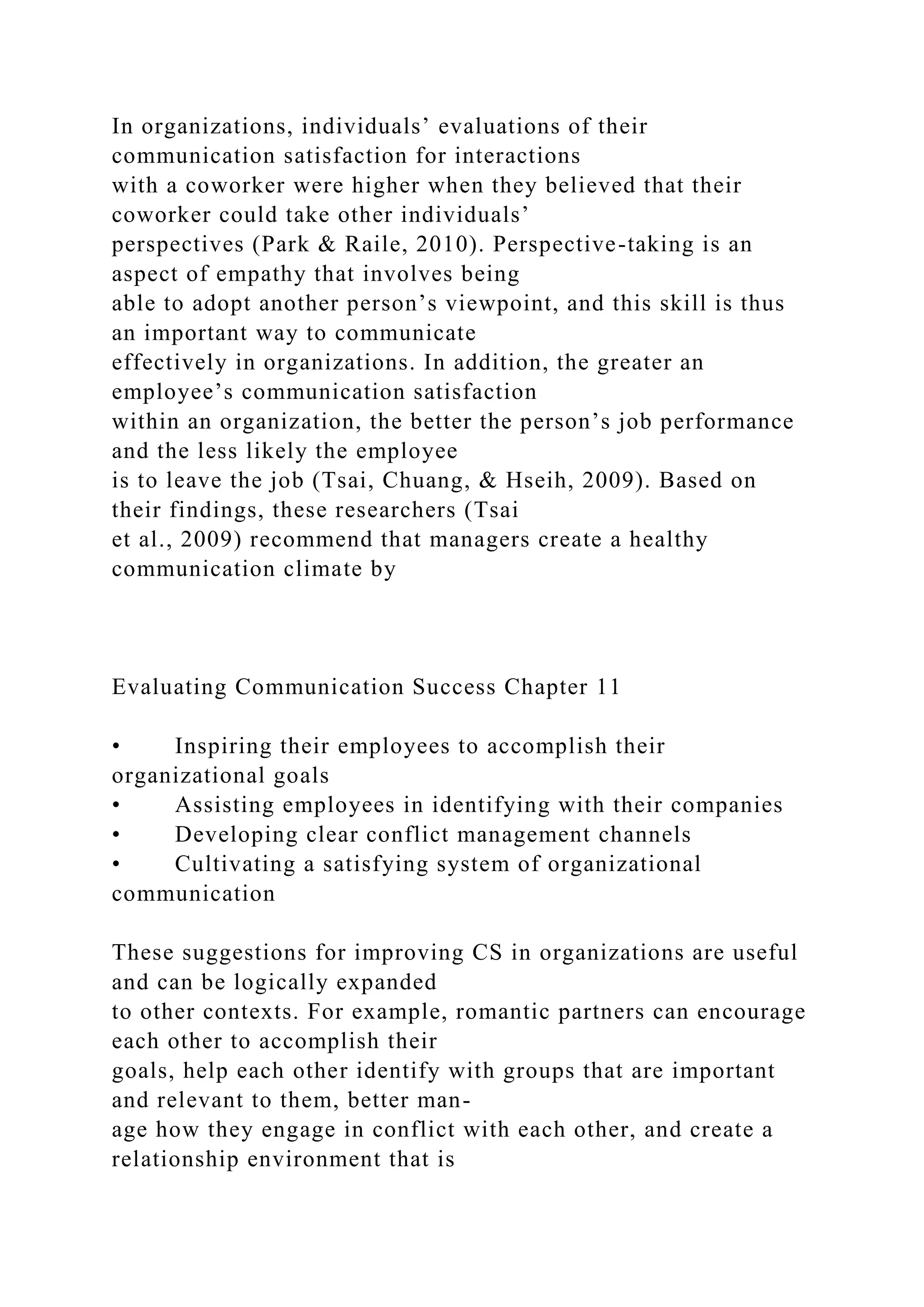 In organizations, individuals’ evaluations of their
communication satisfaction for interactions
with a coworker were higher when they believed that their
coworker could take other individuals’
perspectives (Park & Raile, 2010). Perspective-taking is an
aspect of empathy that involves being
able to adopt another person’s viewpoint, and this skill is thus
an important way to communicate
effectively in organizations. In addition, the greater an
employee’s communication satisfaction
within an organization, the better the person’s job performance
and the less likely the employee
is to leave the job (Tsai, Chuang, & Hseih, 2009). Based on
their findings, these researchers (Tsai
et al., 2009) recommend that managers create a healthy
communication climate by
Evaluating Communication Success Chapter 11
• Inspiring their employees to accomplish their
organizational goals
• Assisting employees in identifying with their companies
• Developing clear conflict management channels
• Cultivating a satisfying system of organizational
communication
These suggestions for improving CS in organizations are useful
and can be logically expanded
to other contexts. For example, romantic partners can encourage
each other to accomplish their
goals, help each other identify with groups that are important
and relevant to them, better man-
age how they engage in conflict with each other, and create a
relationship environment that is
 