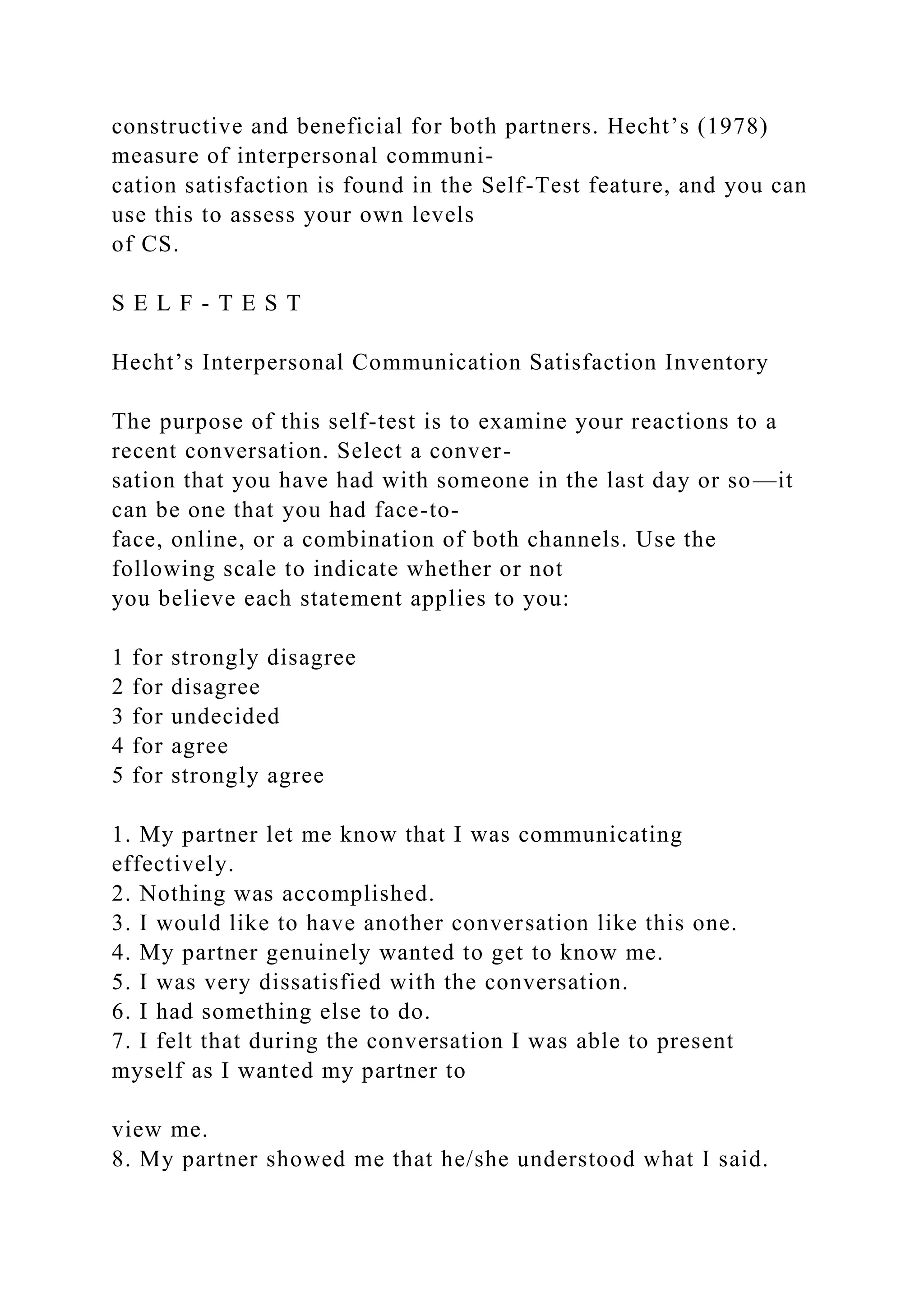 constructive and beneficial for both partners. Hecht’s (1978)
measure of interpersonal communi-
cation satisfaction is found in the Self-Test feature, and you can
use this to assess your own levels
of CS.
S E L F - T E S T
Hecht’s Interpersonal Communication Satisfaction Inventory
The purpose of this self-test is to examine your reactions to a
recent conversation. Select a conver-
sation that you have had with someone in the last day or so—it
can be one that you had face-to-
face, online, or a combination of both channels. Use the
following scale to indicate whether or not
you believe each statement applies to you:
1 for strongly disagree
2 for disagree
3 for undecided
4 for agree
5 for strongly agree
1. My partner let me know that I was communicating
effectively.
2. Nothing was accomplished.
3. I would like to have another conversation like this one.
4. My partner genuinely wanted to get to know me.
5. I was very dissatisfied with the conversation.
6. I had something else to do.
7. I felt that during the conversation I was able to present
myself as I wanted my partner to
view me.
8. My partner showed me that he/she understood what I said.
 