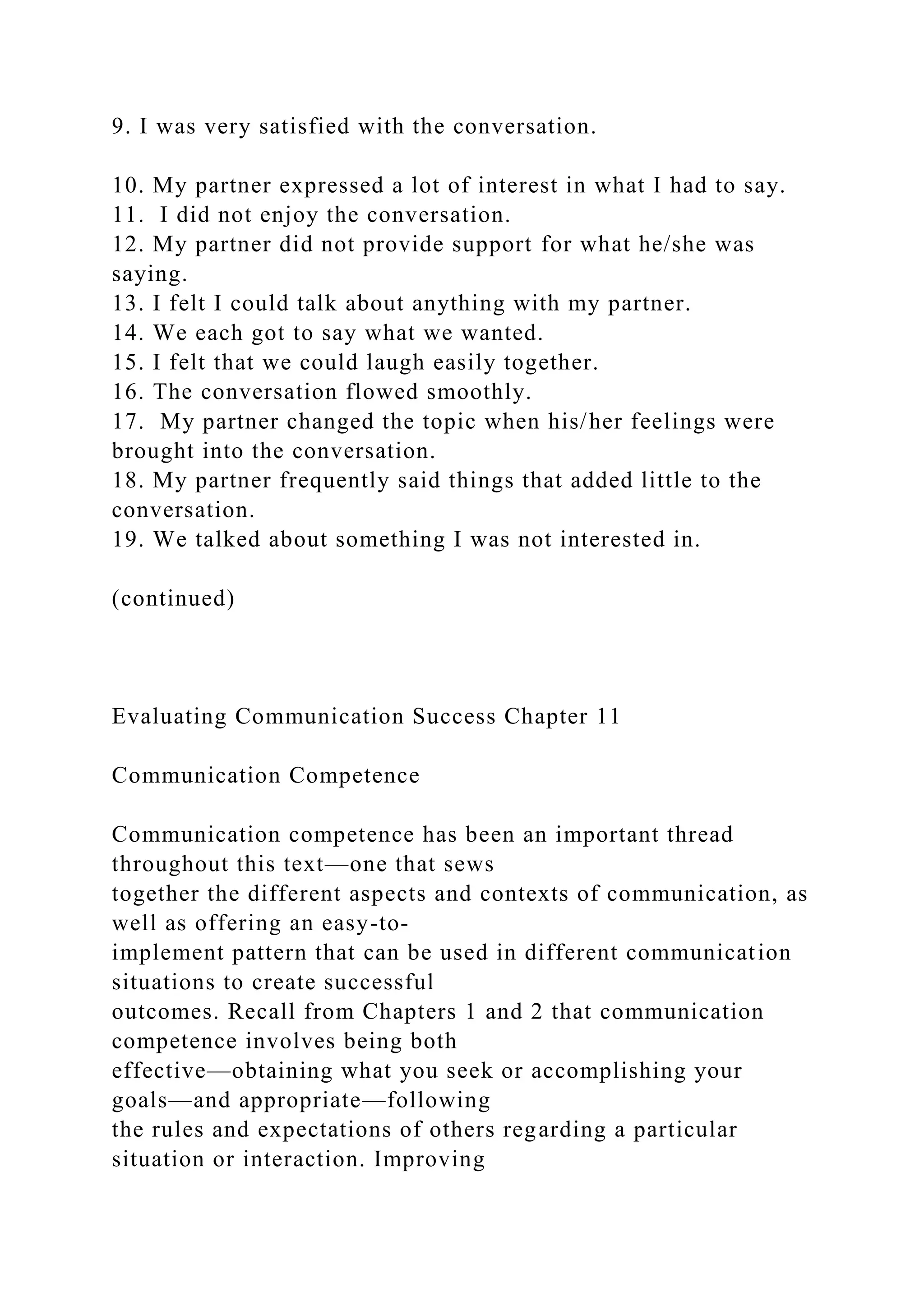 9. I was very satisfied with the conversation.
10. My partner expressed a lot of interest in what I had to say.
11. I did not enjoy the conversation.
12. My partner did not provide support for what he/she was
saying.
13. I felt I could talk about anything with my partner.
14. We each got to say what we wanted.
15. I felt that we could laugh easily together.
16. The conversation flowed smoothly.
17. My partner changed the topic when his/her feelings were
brought into the conversation.
18. My partner frequently said things that added little to the
conversation.
19. We talked about something I was not interested in.
(continued)
Evaluating Communication Success Chapter 11
Communication Competence
Communication competence has been an important thread
throughout this text—one that sews
together the different aspects and contexts of communication, as
well as offering an easy-to-
implement pattern that can be used in different communication
situations to create successful
outcomes. Recall from Chapters 1 and 2 that communication
competence involves being both
effective—obtaining what you seek or accomplishing your
goals—and appropriate—following
the rules and expectations of others regarding a particular
situation or interaction. Improving
 