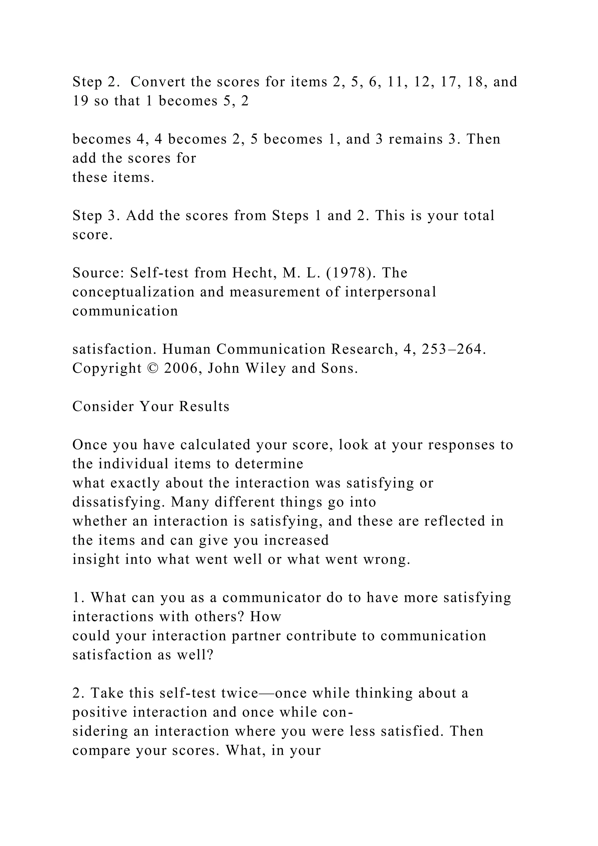 Step 2. Convert the scores for items 2, 5, 6, 11, 12, 17, 18, and
19 so that 1 becomes 5, 2
becomes 4, 4 becomes 2, 5 becomes 1, and 3 remains 3. Then
add the scores for
these items.
Step 3. Add the scores from Steps 1 and 2. This is your total
score.
Source: Self-test from Hecht, M. L. (1978). The
conceptualization and measurement of interpersonal
communication
satisfaction. Human Communication Research, 4, 253–264.
Copyright © 2006, John Wiley and Sons.
Consider Your Results
Once you have calculated your score, look at your responses to
the individual items to determine
what exactly about the interaction was satisfying or
dissatisfying. Many different things go into
whether an interaction is satisfying, and these are reflected in
the items and can give you increased
insight into what went well or what went wrong.
1. What can you as a communicator do to have more satisfying
interactions with others? How
could your interaction partner contribute to communication
satisfaction as well?
2. Take this self-test twice—once while thinking about a
positive interaction and once while con-
sidering an interaction where you were less satisfied. Then
compare your scores. What, in your
 