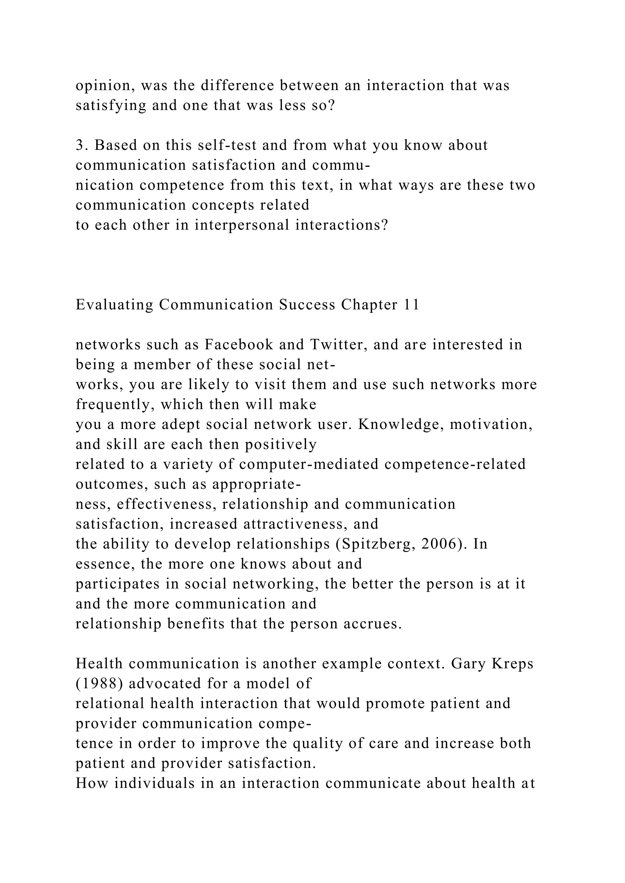 opinion, was the difference between an interaction that was
satisfying and one that was less so?
3. Based on this self-test and from what you know about
communication satisfaction and commu-
nication competence from this text, in what ways are these two
communication concepts related
to each other in interpersonal interactions?
Evaluating Communication Success Chapter 11
networks such as Facebook and Twitter, and are interested in
being a member of these social net-
works, you are likely to visit them and use such networks more
frequently, which then will make
you a more adept social network user. Knowledge, motivation,
and skill are each then positively
related to a variety of computer-mediated competence-related
outcomes, such as appropriate-
ness, effectiveness, relationship and communication
satisfaction, increased attractiveness, and
the ability to develop relationships (Spitzberg, 2006). In
essence, the more one knows about and
participates in social networking, the better the person is at it
and the more communication and
relationship benefits that the person accrues.
Health communication is another example context. Gary Kreps
(1988) advocated for a model of
relational health interaction that would promote patient and
provider communication compe-
tence in order to improve the quality of care and increase both
patient and provider satisfaction.
How individuals in an interaction communicate about health at
 