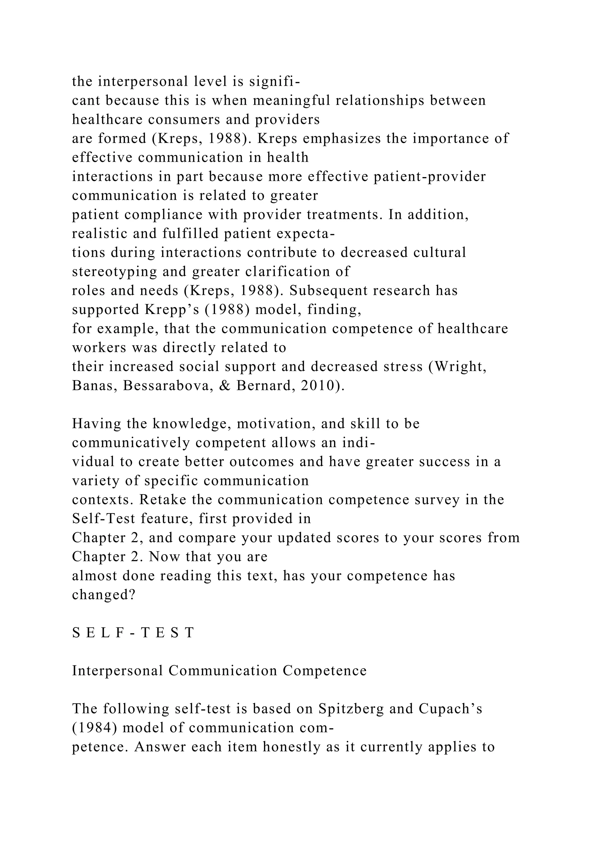 the interpersonal level is signifi-
cant because this is when meaningful relationships between
healthcare consumers and providers
are formed (Kreps, 1988). Kreps emphasizes the importance of
effective communication in health
interactions in part because more effective patient-provider
communication is related to greater
patient compliance with provider treatments. In addition,
realistic and fulfilled patient expecta-
tions during interactions contribute to decreased cultural
stereotyping and greater clarification of
roles and needs (Kreps, 1988). Subsequent research has
supported Krepp’s (1988) model, finding,
for example, that the communication competence of healthcare
workers was directly related to
their increased social support and decreased stress (Wright,
Banas, Bessarabova, & Bernard, 2010).
Having the knowledge, motivation, and skill to be
communicatively competent allows an indi-
vidual to create better outcomes and have greater success in a
variety of specific communication
contexts. Retake the communication competence survey in the
Self-Test feature, first provided in
Chapter 2, and compare your updated scores to your scores from
Chapter 2. Now that you are
almost done reading this text, has your competence has
changed?
S E L F - T E S T
Interpersonal Communication Competence
The following self-test is based on Spitzberg and Cupach’s
(1984) model of communication com-
petence. Answer each item honestly as it currently applies to
 