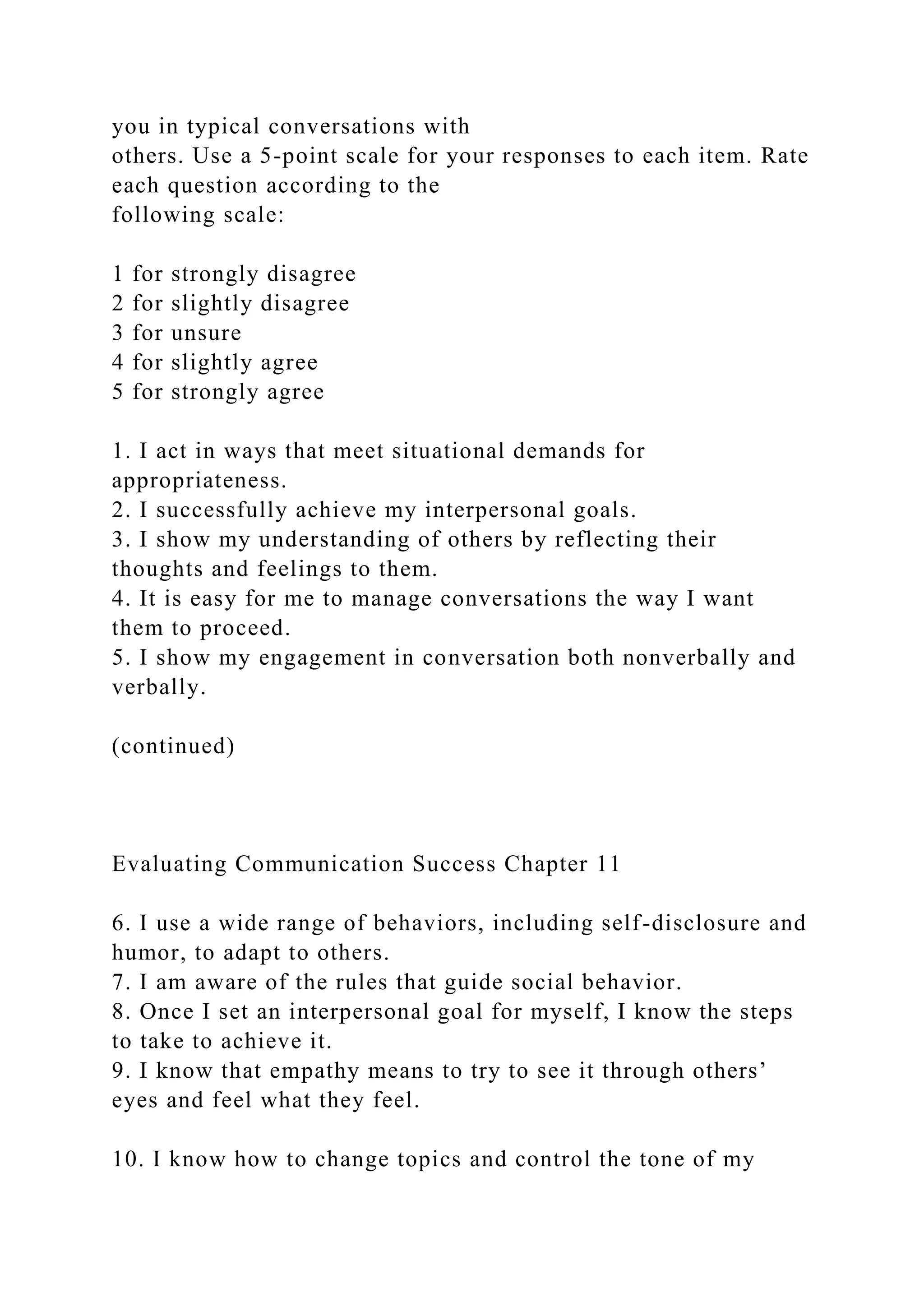 you in typical conversations with
others. Use a 5-point scale for your responses to each item. Rate
each question according to the
following scale:
1 for strongly disagree
2 for slightly disagree
3 for unsure
4 for slightly agree
5 for strongly agree
1. I act in ways that meet situational demands for
appropriateness.
2. I successfully achieve my interpersonal goals.
3. I show my understanding of others by reflecting their
thoughts and feelings to them.
4. It is easy for me to manage conversations the way I want
them to proceed.
5. I show my engagement in conversation both nonverbally and
verbally.
(continued)
Evaluating Communication Success Chapter 11
6. I use a wide range of behaviors, including self-disclosure and
humor, to adapt to others.
7. I am aware of the rules that guide social behavior.
8. Once I set an interpersonal goal for myself, I know the steps
to take to achieve it.
9. I know that empathy means to try to see it through others’
eyes and feel what they feel.
10. I know how to change topics and control the tone of my
 
