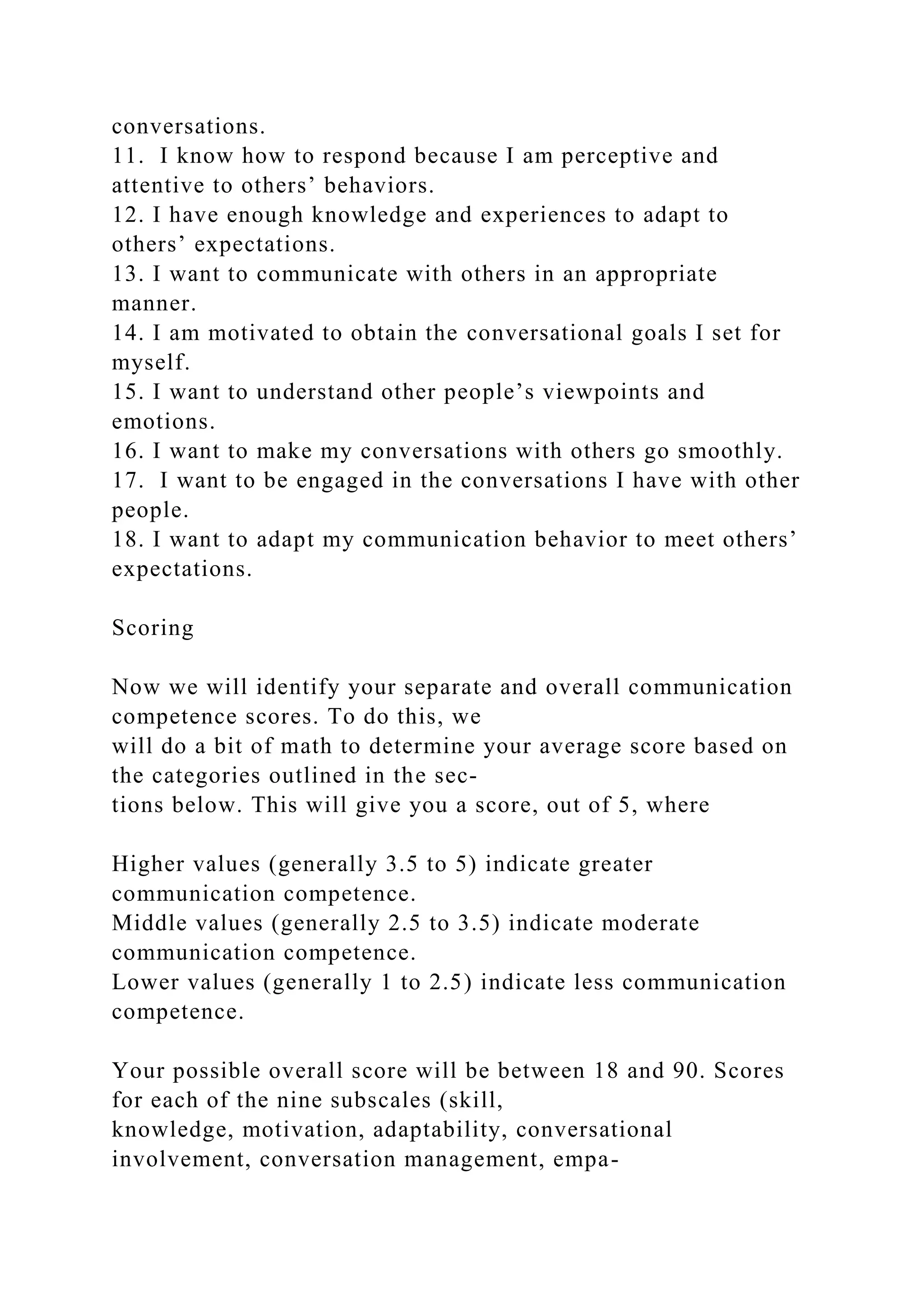 conversations.
11. I know how to respond because I am perceptive and
attentive to others’ behaviors.
12. I have enough knowledge and experiences to adapt to
others’ expectations.
13. I want to communicate with others in an appropriate
manner.
14. I am motivated to obtain the conversational goals I set for
myself.
15. I want to understand other people’s viewpoints and
emotions.
16. I want to make my conversations with others go smoothly.
17. I want to be engaged in the conversations I have with other
people.
18. I want to adapt my communication behavior to meet others’
expectations.
Scoring
Now we will identify your separate and overall communication
competence scores. To do this, we
will do a bit of math to determine your average score based on
the categories outlined in the sec-
tions below. This will give you a score, out of 5, where
Higher values (generally 3.5 to 5) indicate greater
communication competence.
Middle values (generally 2.5 to 3.5) indicate moderate
communication competence.
Lower values (generally 1 to 2.5) indicate less communication
competence.
Your possible overall score will be between 18 and 90. Scores
for each of the nine subscales (skill,
knowledge, motivation, adaptability, conversational
involvement, conversation management, empa-
 