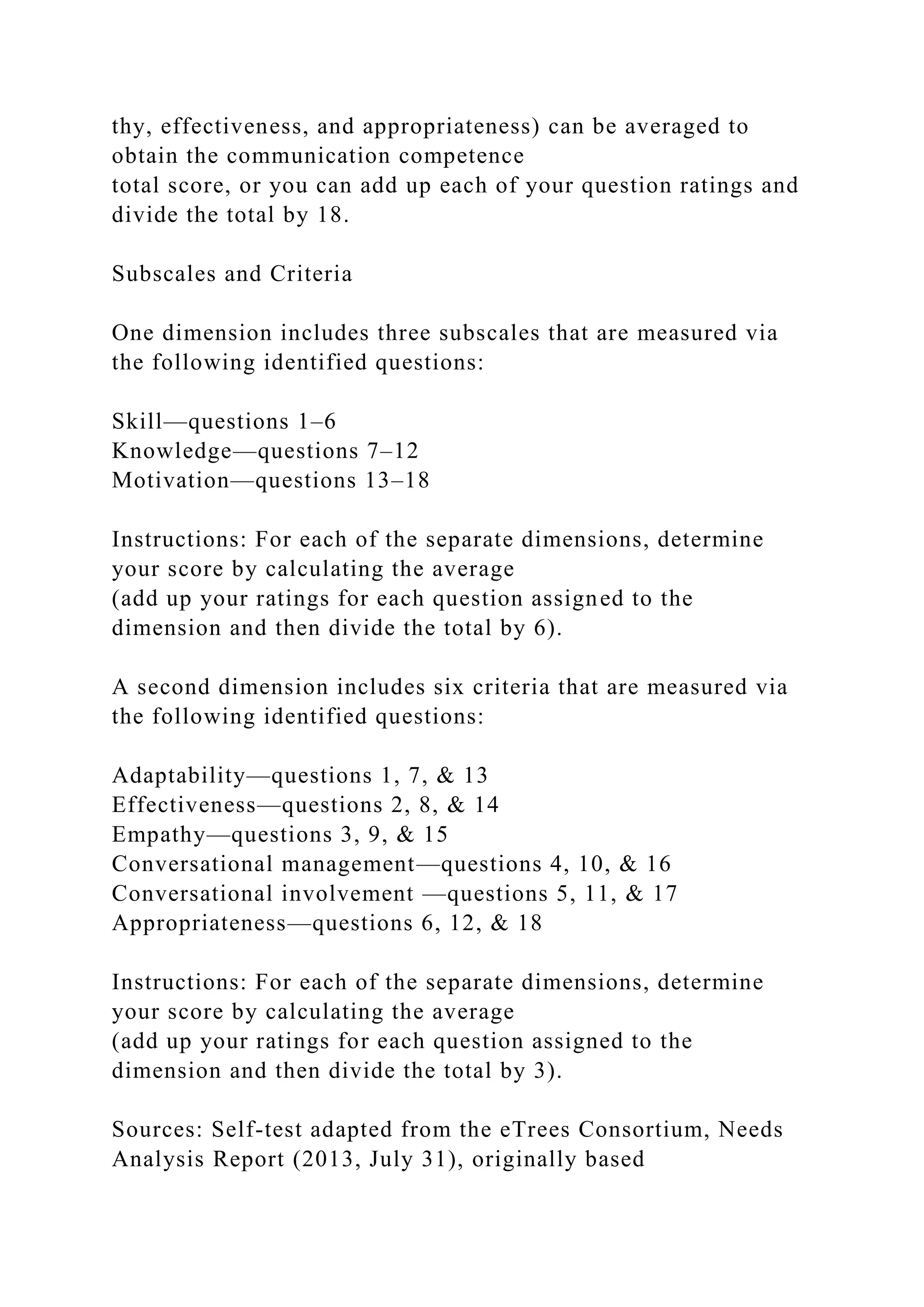 thy, effectiveness, and appropriateness) can be averaged to
obtain the communication competence
total score, or you can add up each of your question ratings and
divide the total by 18.
Subscales and Criteria
One dimension includes three subscales that are measured via
the following identified questions:
Skill—questions 1–6
Knowledge—questions 7–12
Motivation—questions 13–18
Instructions: For each of the separate dimensions, determine
your score by calculating the average
(add up your ratings for each question assigned to the
dimension and then divide the total by 6).
A second dimension includes six criteria that are measured via
the following identified questions:
Adaptability—questions 1, 7, & 13
Effectiveness—questions 2, 8, & 14
Empathy—questions 3, 9, & 15
Conversational management—questions 4, 10, & 16
Conversational involvement —questions 5, 11, & 17
Appropriateness—questions 6, 12, & 18
Instructions: For each of the separate dimensions, determine
your score by calculating the average
(add up your ratings for each question assigned to the
dimension and then divide the total by 3).
Sources: Self-test adapted from the eTrees Consortium, Needs
Analysis Report (2013, July 31), originally based
 