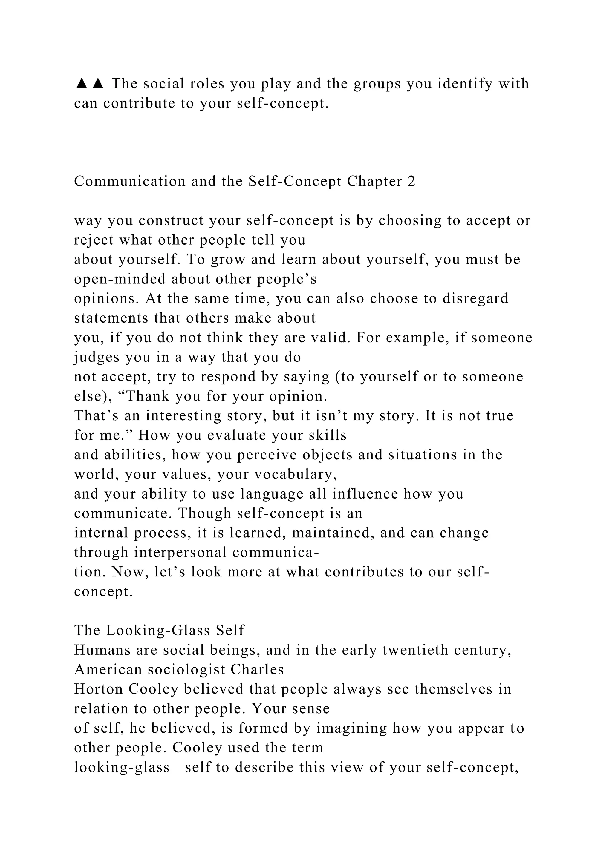 ▲▲ The social roles you play and the groups you identify with
can contribute to your self-concept.
Communication and the Self-Concept Chapter 2
way you construct your self-concept is by choosing to accept or
reject what other people tell you
about yourself. To grow and learn about yourself, you must be
open-minded about other people’s
opinions. At the same time, you can also choose to disregard
statements that others make about
you, if you do not think they are valid. For example, if someone
judges you in a way that you do
not accept, try to respond by saying (to yourself or to someone
else), “Thank you for your opinion.
That’s an interesting story, but it isn’t my story. It is not true
for me.” How you evaluate your skills
and abilities, how you perceive objects and situations in the
world, your values, your vocabulary,
and your ability to use language all influence how you
communicate. Though self-concept is an
internal process, it is learned, maintained, and can change
through interpersonal communica-
tion. Now, let’s look more at what contributes to our self-
concept.
The Looking-Glass Self
Humans are social beings, and in the early twentieth century,
American sociologist Charles
Horton Cooley believed that people always see themselves in
relation to other people. Your sense
of self, he believed, is formed by imagining how you appear to
other people. Cooley used the term
looking-glass self to describe this view of your self-concept,
 