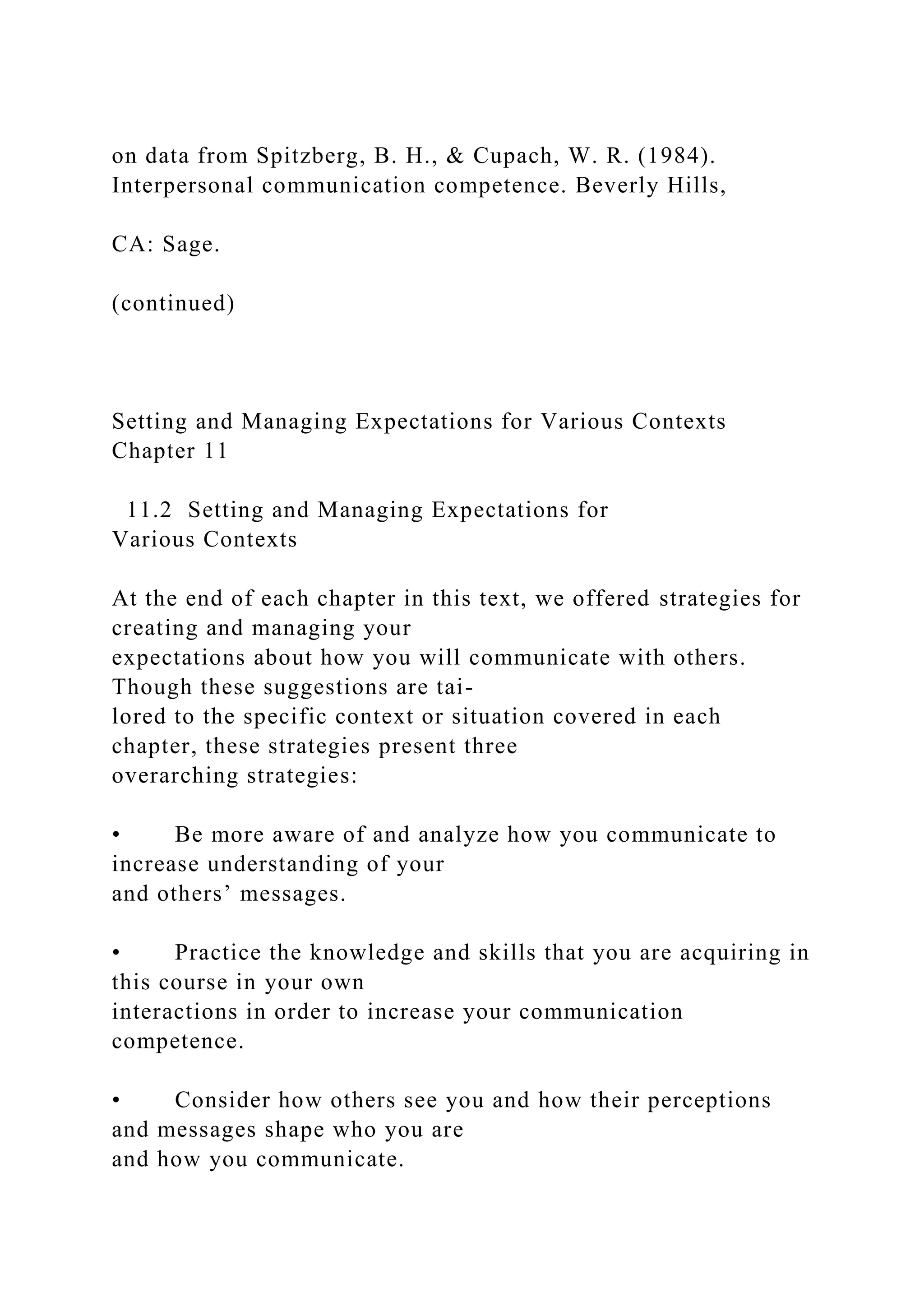 on data from Spitzberg, B. H., & Cupach, W. R. (1984).
Interpersonal communication competence. Beverly Hills,
CA: Sage.
(continued)
Setting and Managing Expectations for Various Contexts
Chapter 11
11.2 Setting and Managing Expectations for
Various Contexts
At the end of each chapter in this text, we offered strategies for
creating and managing your
expectations about how you will communicate with others.
Though these suggestions are tai-
lored to the specific context or situation covered in each
chapter, these strategies present three
overarching strategies:
• Be more aware of and analyze how you communicate to
increase understanding of your
and others’ messages.
• Practice the knowledge and skills that you are acquiring in
this course in your own
interactions in order to increase your communication
competence.
• Consider how others see you and how their perceptions
and messages shape who you are
and how you communicate.
 