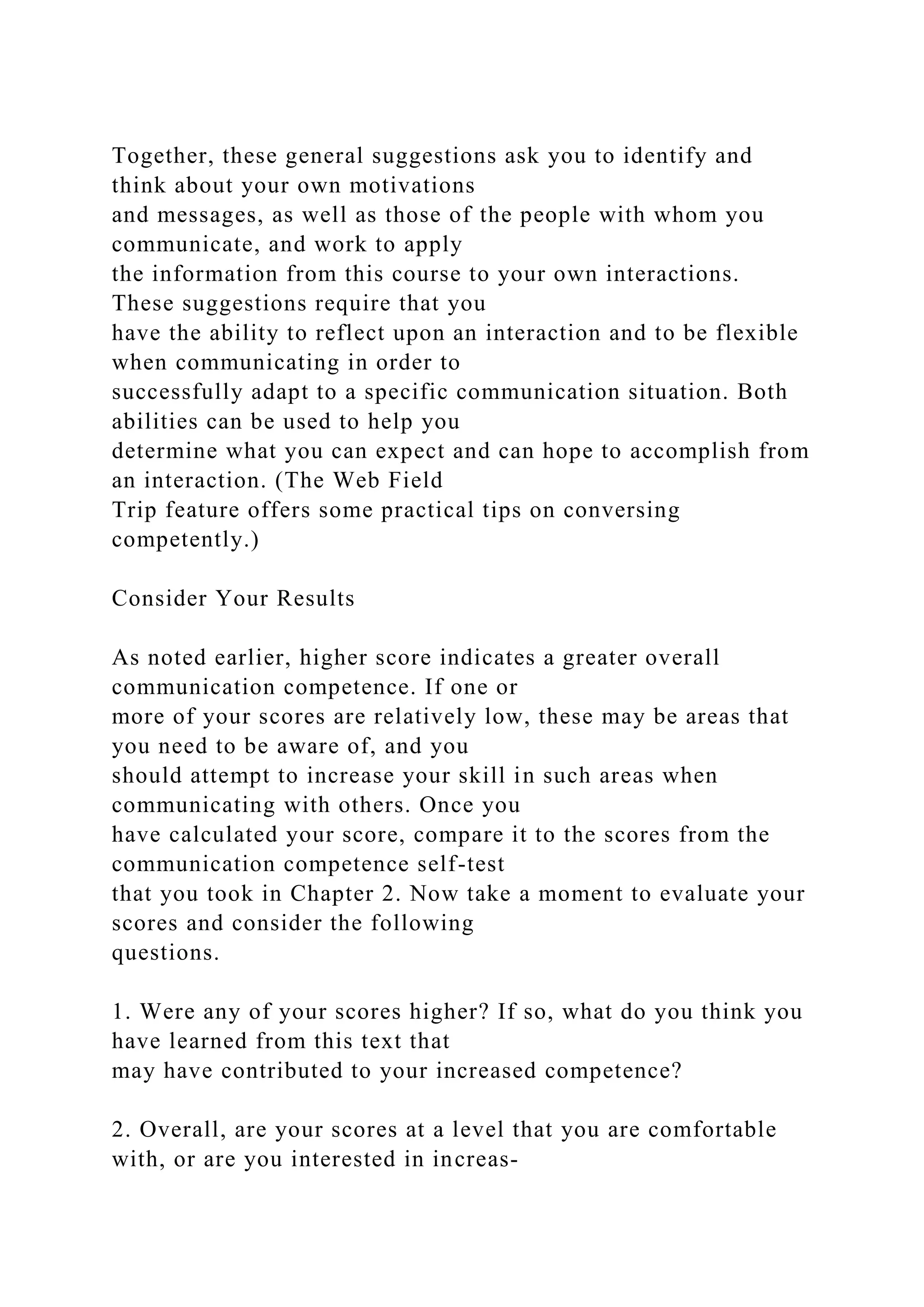 Together, these general suggestions ask you to identify and
think about your own motivations
and messages, as well as those of the people with whom you
communicate, and work to apply
the information from this course to your own interactions.
These suggestions require that you
have the ability to reflect upon an interaction and to be flexible
when communicating in order to
successfully adapt to a specific communication situation. Both
abilities can be used to help you
determine what you can expect and can hope to accomplish from
an interaction. (The Web Field
Trip feature offers some practical tips on conversing
competently.)
Consider Your Results
As noted earlier, higher score indicates a greater overall
communication competence. If one or
more of your scores are relatively low, these may be areas that
you need to be aware of, and you
should attempt to increase your skill in such areas when
communicating with others. Once you
have calculated your score, compare it to the scores from the
communication competence self-test
that you took in Chapter 2. Now take a moment to evaluate your
scores and consider the following
questions.
1. Were any of your scores higher? If so, what do you think you
have learned from this text that
may have contributed to your increased competence?
2. Overall, are your scores at a level that you are comfortable
with, or are you interested in increas-
 