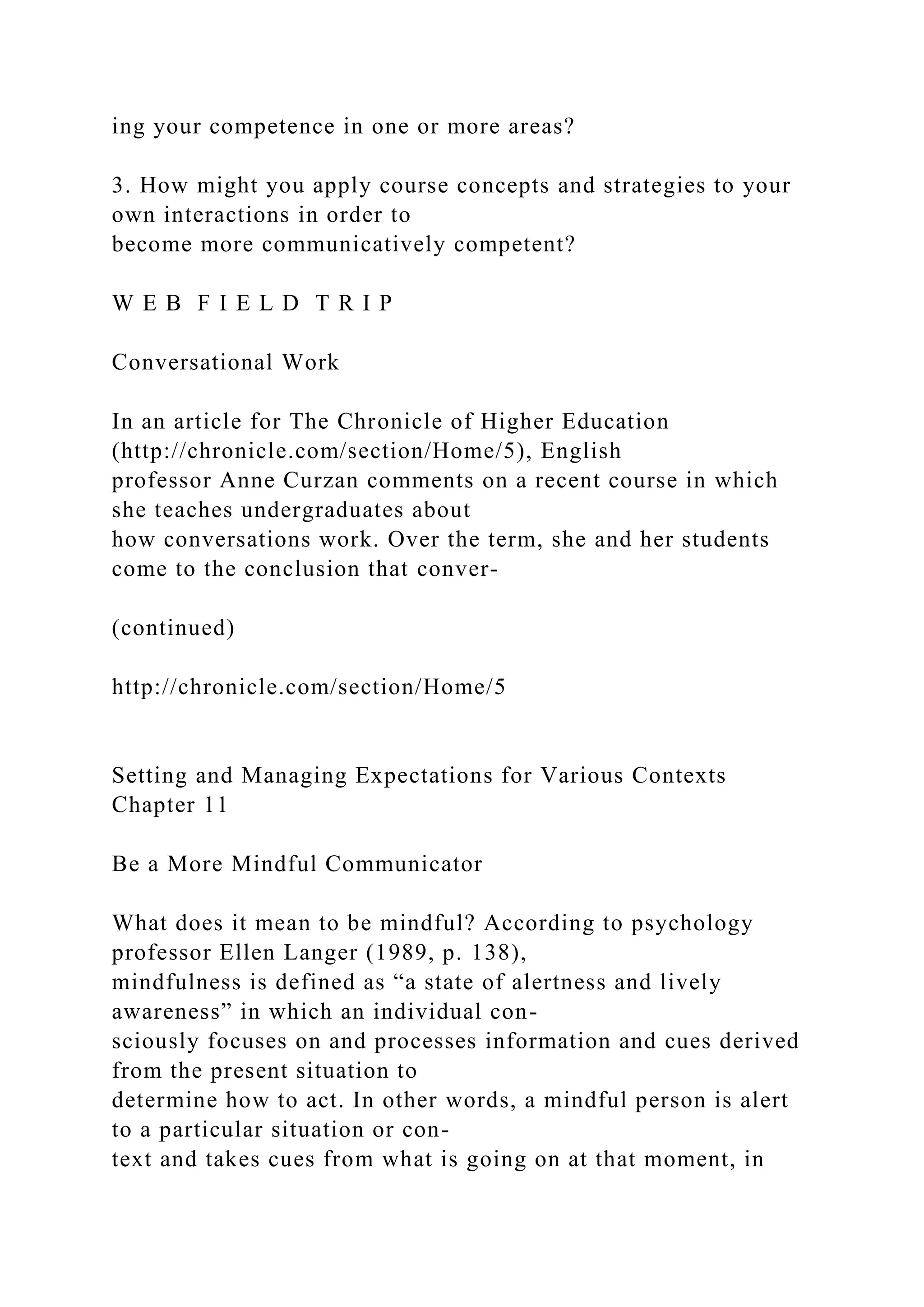 ing your competence in one or more areas?
3. How might you apply course concepts and strategies to your
own interactions in order to
become more communicatively competent?
W E B F I E L D T R I P
Conversational Work
In an article for The Chronicle of Higher Education
(http://chronicle.com/section/Home/5), English
professor Anne Curzan comments on a recent course in which
she teaches undergraduates about
how conversations work. Over the term, she and her students
come to the conclusion that conver-
(continued)
http://chronicle.com/section/Home/5
Setting and Managing Expectations for Various Contexts
Chapter 11
Be a More Mindful Communicator
What does it mean to be mindful? According to psychology
professor Ellen Langer (1989, p. 138),
mindfulness is defined as “a state of alertness and lively
awareness” in which an individual con-
sciously focuses on and processes information and cues derived
from the present situation to
determine how to act. In other words, a mindful person is alert
to a particular situation or con-
text and takes cues from what is going on at that moment, in
 